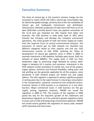 Executive Summary

The share of natural gas in the country’s primary energy mix has
increased to nearly 10.6% still India’s natural gas consumption lags
far behind the global average, primarily due to the low availability of
natural gas and inadequate transmission and distribution
infrastructure. Domestic production of India were 1437 bcm as of 1st
April 2010.India currently doesn’t have any pipeline connection all
the 12.15 bcm gas imported are LNG majorly from Qatar and
Australia. The CGD business in India dates back to 1857 when
Calcutta Gas Company and Bombay Gas Company commenced
operations. The initial growth of CGD had driven largely by orders
from the Supreme Court to control environmental pollution. The
consumers of natural gas via CGD network are classified into
different categories based on their capacity and end use. CGD
infrastructure consists of CGS, DPRS, metering etc. Policy of
development of natural gas pipelines came in effect in 2006 to
promote investment in NG pipelines, facilitate open access. GAIL has
network of about 8000km. The supply chain in CGD are from
production stage to processing stage followed by various other
stages in between till it reaches end consumer. Investment in the
CGD network involve estimation of market size, cost of the project,
supply options, technical and financial feasibility, selling price and
risk profiling are the generally applicable for all the projects, some
peculiarity in CGD network project are market size and supply
options. The CGD segment is expected to witness significant growth
in coming years due to the rapid increase in natural gas consumption
in the transportation, industrial, commercial and residential sectors.
Customer Service in CGD business is as important as in any other
business. Major commercial issues in CGD business are like gas
supply, pricing, regulatory clearance. PNGRB has issued the
regulation in 2008 on T4S. The creation of the regulator in 2006
paved the way for the long-term growth of the midstream and
downstream segments, as it has ushered in greater regulatory clarity
in areas such as CGD and laying of gas-transmission pipelines. PNGRB
has issued various gazettes like regulation on access code, network
tariff, exclusivity and many more.

                                                                     3
 