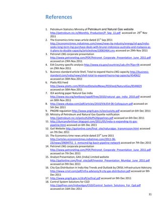 References
1. Petroleum Statistics Ministry of Petroleum and Natural Gas website
    http://petroleum.nic.in/Monthly_Production/P_Sep_11.pdf accessed on 29th Nov
    2011
2. The Economics time news article dated 21st Sep 2011
    http://economictimes.indiatimes.com/news/news-by-industry/energy/oil-gas/india-
    seeks-long-term-lng-purchase-deals-with-brunei-indonesia-australia-and-malaysia-as-
    it-plans-to-double-capacity/articleshow/10065464.cms accessed on 29th Nov 2011
3. Petronet LNG corporate presentation
    http://www.petronetlng.com/PDF/Petronet_Corporate_Presentation_June_2011.pdf
    accessed on 29th Nov 2011
4. EIA Country specific analysis http://www.eia.gov/countries/cab.cfm?fips=IN accessed
    on 29th Nov 2011
5. Business standard article Shell, Total to expand Hazira LNG capacity http://business-
    standard.com/india/news/shell-total-to-expand-hazira-lng-capacity/454062/
    accessed on 30th Nov 2011
6. Platts RSS Feed
    http://www.platts.com/RSSFeedDetailedNews/RSSFeed/NaturalGas/8544829
    accessed on 30th Nov 2011
7. IEA working paper Natural Gas India
    http://www.iea.org/textbase/nppdf/free/2010/natural_gas_india_2010.pdf accessed
    on 30th Nov 2011
8. http://www.vikalpa.com/pdf/articles/2010/Vik354-06-Colloquium.pdf accessed on
    5th Dec 2011
9. PNGRB regulation http://www.pngrb.gov.in/exclusivity.pdf accessed on 6th Dec 2011
10. Ministry of Petroleum and Natural Gas Gazette notification
    http://petroleum.nic.in/policy%20of%20pipelines.pdf accessed on 6th Dec 2011
11. http://duncansfertiliser.blogspot.com/2011/05/india-is-expanding-its-gas-
    pipeline.html accessed on 6th Dec 2011
12. Gail Website http://gailonline.com/final_site/naturalgas_transmission.html accessed
    on 7th Dec 2011
13. The Economics time news article dated 23rd June 2011
    http://articles.economictimes.indiatimes.com/2011-06-
    23/news/29694751_1_mmscmd-kg-basin-pipeline-network accessed on 7th Dec 2011
14. Petronet LNG corporate presentation
    http://www.petronetlng.com/PDF/Petronet_Corporate_Presentation_June_2011.pdf
    accessed on 7th Dec 2011
15. Analyst Presentation, GAIL (India) Limited website
    http://gailonline.com/final_site/pdf/Investor_Presentation_Mumbai_June_2011.pdf
    accessed on 9th Dec 2011
16. City Gas Distribution in India Key Trends and Outlook by CRISIL Infrastructure Advisory
    http://www.crisil.com/pdf/infra-advisory/4-city-gas-distribution.pdf accessed on 9th
    Dec 2011
17. http://www.pngrb.gov.in/draft/acfinal.pdf accessed on 9th Dec 2011
18. Control System Solutions for CGD
    http://pptfree.com/Indiaoilgas/CGD/Control_System_Solutions_For_Cgd.pdf
    accessed on 16th Dec 2011
                                                                                        31
 