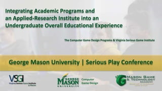 Integrating Academic Programs and
an Applied-Research Institute into an
Undergraduate Overall Educational Experience
Computer
Game Design
The Computer Game Design Programs & Virginia Serious Game Institute
George Mason University | Serious Play Conference
 