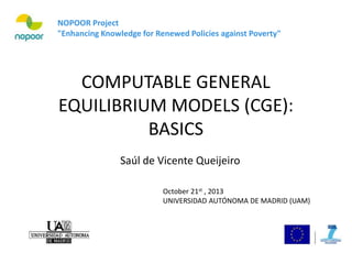COMPUTABLE GENERAL
EQUILIBRIUM MODELS (CGE):
BASICS
NOPOOR Project
"Enhancing Knowledge for Renewed Policies against Poverty"
October 21st , 2013
UNIVERSIDAD AUTÓNOMA DE MADRID (UAM)
Saúl de Vicente Queijeiro
 