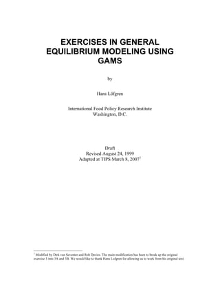 EXERCISES IN GENERAL
EQUILIBRIUM MODELING USING
GAMS
by
Hans Löfgren
International Food Policy Research Institute
Washington, D.C.
Draft
Revised August 24, 1999
Adapted at TIPS March 8, 20071
1
Modified by Dirk van Seventer and Rob Davies. The main modification has been to break up the original
exercise 3 into 3A and 3B. We would like to thank Hans Lofgren for allowing us to work from his original text.
 