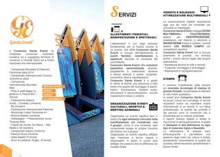 Il Consorzio Garda Eventi ha
intrapreso numerose importanti
iniziative ed è orgoglioso fornitore di
numerosi e rinomati clienti sia a livello
nazionale che internazionale:
- Campionato Mondiale di Pallavolo
Femminile Italia 2014
- Campionato Internazionale Ciclismo
Juniores su pista
- Campionato
Internazionale Mountain
Bike
- Pista di pattinaggio su
ghiaccio in Piazza Bra’ –
Verona
- Federazione Italiana
Nuoto - Comitato Lombardo
- Mc Donald’s
- Federazione Internazionale Pallavolo
- Montichiari Volley Femminile A1
- Brescia Basket Leonessa
- Volkswagen – Presentazione nuova
Touareg Italia
- Coppa del mondo Sci Alpino – Alta
Badia e Val Gardena
- Campionato Italiano Scherma
- Assoluti Nuoto Riccione
- Istres Basket (Francia)
- Brive la Gaillarde, Rugby (Francia)
MOTOR SPORT
SPORT
EVENTI
ALLESTIMENTI
SERVIZI
ALLESTIMENTI FIERISTICI,
MANIFESTAZIONI E SPETTACOLI
L’allestimento è uno degli elementi
fondamentali per la buona riuscita di
un evento. Dal 2008 Consorzio Garda
Eventi si occupa dell’allestimento di
eventi fieristici, manifestazioni e
spettacoli secondo le necessità del
committente.
Consorzio Garda Eventi offre soluzioni
espositive personalizzate ideando,
progettando e realizzando strutture
e servizi dedicati a eventi, congressi,
convention, fiere e manifestazioni.
Consorzio Garda Eventi è in grado
di offrire al cliente una soluzione a tutto
tondo che spazia dal montaggio di palchi,
tralicci, illuminazione, impianti audio,
decorazioni e personalizzazioni, nonché
maxischermi indoor e outdoor.
ORGANIZZAZIONE EVENTI
CULTURALI, SPORTIVI E
MEETING AZIENDALI
Organizzare un evento significa fare in
modo che ogni elemento coinvolto nella
manifestazione sia coordinato con
il gruppo, come in una orchestra, ogni
componente svolge la propria funzione
all’unisono con il gruppo.
Organizzare un evento significa affidare
ogni mansione a tecnici esperti e
responsabili, in grado di curare quei
dettagli che possono fare la differenza sul
risultato finale.
STAMPA
Il continuo investimento nella sempre
più avanzata tecnologia di stampa di
grande formato, ha permesso di ottenere
un alto livello qualitativo.
In questi anni Consorzio Garda Eventi
ha avuto l’onore ed il privilegio di servire
importanti brand ed importanti eventi
internazionali in un mondo in cui l’etica
professionale, la qualità dei prodotti e
del servizio sono le condizioni utili e
necessarie per la crescita aziendale.
Il reparto stampa digitale è dotato di
macchinari di ultima generazione, in grado
di stampare in alta definizione su ogni
tipo di materiale rigido e flessibile.
Le attrezzature di stampa sono
all’avanguardia e permettono una
gestione degli ordini più veloce e snella,
aumentando notevolmente la qualità del
prodotto ridimensionando sensibilmente il
prezzo finale.
VENDITA E NOLEGGIO
ATTREZZATURE MULTIMEDIALI
La comunicazione digitale rappresenta
oggi uno dei modi più immediati per
veicolare un messaggio.
Consorzio Garda Eventi noleggia KIOSK
MULTIMEDIALI TOUCHSCREEN,
sistemi per VIDEOPROIEZIONE,
installazioni con traliccio in alluminio e
MAXISCHERMI indoor e outdoor, nonché
sistemi LED BORDO CAMPO per
competizioni sportive.
Consorzio Garda Eventi non si occupa
solamente di prodotti, ma fornisce
anche i diversi servizi legati alle proprie
realizzazioni:
• Assistenza tecnica on-site e remota
• Trasporto, montaggio e smontaggio
• Riparazione e riprogrammazione
 