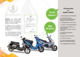 Silverleaf è un marchio Jama
Distribution S.r.l. società giovane,
fondata nel 2013, con l’obiettivo di
proporre soluzioni tecnologicamente
avanzate nell’ambito mobility.
La costante ricerca di materiali e
soluzioni innovative applicate ai propri
prodotti hanno condotto l’azienda a
stringere importanti accordi tecnico
commerciali.
JamaDistributionegliscooterSilverleaf
sono oggi riconosciuti, autorizzati
e omologati presso il Ministero dei
Trasporti e Motorizzazione Civile.
10 buoni motivi
per
scegliere elettrico
1 - ZERO EMISSIONI IN ATMOSFERA
2 - RICARICA DA CASA O
DALL’UFFICIO PER MEZZO DELLA
NORMALE PRESA ELETTRICA
3 - ESENZIONE BOLLO PER 5 ANNI
4 - SCONTO SU ASSICURAZIONE RC
5 - NESSUNA LIMITAZIONE ALLA
CIRCOLAZIONE
mai più blocco del traffico, addio ztl
ed ecopass
6 - BASSA MANUTENZIONE
MECCANICA
7- BASSO COSTO DI RICARICA
8 - 100 KM con 0,40 cent.
9 - ACCELERAZIONE MAGGIORE
RISPETTO AL MOTORE TERMICO
10 - ESTREMAMENTE SILENZIOSO
Perchè
Elettrico?
Ride
the green
e omologati presso il Ministero deie omologati presso il Ministero dei
Trasporti e Motorizzazione Civile.Trasporti e Motorizzazione Civile.
 