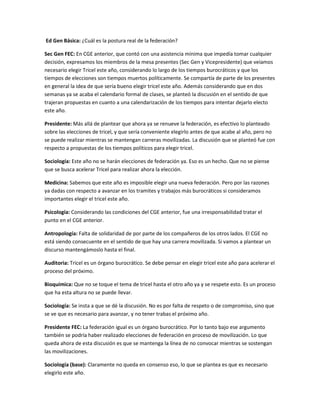 Ed Gen Básica: ¿Cuál es la postura real de la federación? 
Sec Gen FEC: En CGE anterior, que contó con una asistencia mínima que impedía tomar cualquier decisión, expresamos los miembros de la mesa presentes (Sec Gen y Vicepresidente) que veíamos necesario elegir Tricel este año, considerando lo largo de los tiempos burocráticos y que los tiempos de elecciones son tiempos muertos políticamente. Se compartía de parte de los presentes en general la idea de que sería bueno elegir tricel este año. Además considerando que en dos semanas ya se acaba el calendario formal de clases, se planteó la discusión en el sentido de que trajeran propuestas en cuanto a una calendarización de los tiempos para intentar dejarlo electo este año. 
Presidente: Más allá de plantear que ahora ya se renueve la federación, es efectivo lo planteado sobre las elecciones de tricel, y que sería conveniente elegirlo antes de que acabe al año, pero no se puede realizar mientras se mantengan carreras movilizadas. La discusión que se planteó fue con respecto a propuestas de los tiempos políticos para elegir tricel. 
Sociología: Este año no se harán elecciones de federación ya. Eso es un hecho. Que no se piense que se busca acelerar Tricel para realizar ahora la elección. 
Medicina: Sabemos que este año es imposible elegir una nueva federación. Pero por las razones ya dadas con respecto a avanzar en los tramites y trabajos más burocráticos si consideramos importantes elegir el tricel este año. 
Psicología: Considerando las condiciones del CGE anterior, fue una irresponsabilidad tratar el punto en el CGE anterior. 
Antropología: Falta de solidaridad de por parte de los compañeros de los otros lados. El CGE no está siendo consecuente en el sentido de que hay una carrera movilizada. Si vamos a plantear un discurso mantengámoslo hasta el final. 
Auditoria: Tricel es un órgano burocrático. Se debe pensar en elegir tricel este año para acelerar el proceso del próximo. 
Bioquímica: Que no se toque el tema de tricel hasta el otro año ya y se respete esto. Es un proceso que ha esta altura no se puede llevar. 
Sociología: Se insta a que se dé la discusión. No es por falta de respeto o de compromiso, sino que se ve que es necesario para avanzar, y no tener trabas el próximo año. 
Presidente FEC: La federación igual es un órgano burocrático. Por lo tanto bajo ese argumento también se podría haber realizado elecciones de federación en proceso de movilización. Lo que queda ahora de esta discusión es que se mantenga la línea de no convocar mientras se sostengan las movilizaciones. 
Sociología (base): Claramente no queda en consenso eso, lo que se plantea es que es necesario elegirlo este año.  