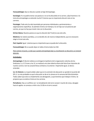 Fonoaudiología: Que se discuta cuando se baje Antropología. 
Sociología: Yo no podría tomar una postura si no se ha discutido en la carrera. ¿Qué haremos si la toma de antropología se extiende mucho? Creemos que es importante discutir esto en las carreras. 
Psicología: Todo esto ha sido levantado por personas individuales y pertenecientes a organizaciones específicas. Se planteó el tema con tiempo y no se trajo aun así posturas por carrera, asi que no hay que insistir más con la disucisión. 
Ed Gen Básica: Nuestra postura es que la elección (de Tricel) no sea este año. 
Medicina: Se realizó asamblea, y si se decidió ahí, de manera independiente, que era necesario elegir el tricel este año. 
Ped. Español: Igual creemos que es importante que se pueda dar la discusión. 
Fonoaudiología: No se puede dejar en tabla el tema todos los CGE. 
Para aclarar el punto, se dijo que cuando antropología baje su movilización se discutirá y se tomará desición. 
Actividades: 
Antropología: El día de mañana se entregará el petitorio de la negociación colectiva de los Sindicatos 1 y 3. El lunes a las 12, se realizará una clase abierta afuera del Aula-9 por docentes de nuestra carrera. Con las características similares a la anterior. Importante igual, se dará a entender. 
Lic. En Historia: La mayoría debe saber que en la comisión de educación se aprobó el acuerdo del DFL-2. Lo más probable es que la discusión se de en la cámara en la semana del 8 de diciembre. Todos saben que esto es simplemente una derogación, y que tenemos que trabajar el tema. Se propone que se analice el tema en las carreras. 
Periodismo: Hay un conflicto con la remodelación del cerro caracol: muerte de ranas, desagüe hacia la agüita: se convoca a mitin a las 13:30 en el cerro caracol. 