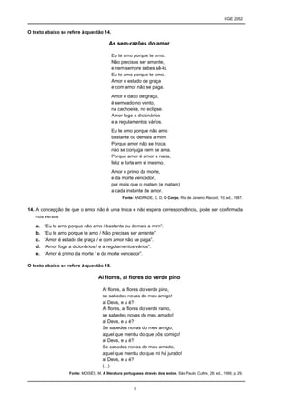 CGE 2052


O texto abaixo se refere à questão 14.

                                          As sem-razões do amor

                                            Eu te amo porque te amo.
                                            Não precisas ser amante,
                                            e nem sempre sabes sê-lo.
                                            Eu te amo porque te amo.
                                            Amor é estado de graça
                                            e com amor não se paga.
                                            Amor é dado de graça,
                                            é semeado no vento,
                                            na cachoeira, no eclipse.
                                            Amor foge a dicionários
                                            e a regulamentos vários.
                                            Eu te amo porque não amo
                                            bastante ou demais a mim.
                                            Porque amor não se troca,
                                            não se conjuga nem se ama.
                                            Porque amor é amor a nada,
                                            feliz e forte em si mesmo.
                                            Amor é primo da morte,
                                            e da morte vencedor,
                                            por mais que o matem (e matam)
                                            a cada instante de amor.
                                                  Fonte: ANDRADE, C. D. O Corpo. Rio de Janeiro: Record, 10. ed., 1987.


14. A concepção de que o amor não é uma troca e não espera correspondência, pode ser confirmada
    nos versos

   a.   “Eu te amo porque não amo / bastante ou demais a mim”.
   b.   “Eu te amo porque te amo / Não precisas ser amante”.
   c.   “Amor é estado de graça / e com amor não se paga”.
   d.   “Amor foge a dicionários / e a regulamentos vários”.
   e.   “Amor é primo da morte / e da morte vencedor”.

O texto abaixo se refere à questão 15.

                                    Ai flores, ai flores do verde pino

                                      Ai flores, ai flores do verde pino,
                                      se sabedes novas do meu amigo!
                                      ai Deus, e u é?
                                      Ai flores, ai flores do verde ramo,
                                      se sabedes novas do meu amado!
                                      ai Deus, e u é?
                                      Se sabedes novas do meu amigo,
                                      aquel que mentiu do que pôs comigo!
                                      ai Deus, e u é?
                                      Se sabedes novas do meu amado,
                                      aquel que mentiu do que mi há jurado!
                                      ai Deus, e u é?
                                      (...)
                   Fonte: MOISÉS, M. A literatura portuguesa através dos textos. São Paulo, Cultrix, 26. ed., 1999, p. 29.



                                                         8
 