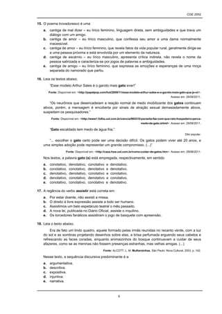 CGE 2052


15. O poema trovadoresco é uma
    a. cantiga de mal dizer – eu lírico feminino, linguagem direta, sem ambiguidades e que trava um
       diálogo com um amigo.
    b. cantiga de amor – eu lírico masculino, que confessa seu amor a uma dama normalmente
       inacessível.
    c. cantiga de amor – eu lírico feminino, que revela fatos da vida popular rural, geralmente dirige-se
       a uma pessoa próxima e está envolvida por um elemento da natureza.
    d. cantiga de escárnio – eu lírico masculino, apresenta crítica indireta, não revela o nome da
       pessoa satirizada e caracteriza-se por jogos de palavras e ambiguidades.
    e. cantiga de amigo – eu lírico feminino, que expressa as emoções e esperanças de uma moça
       separada do namorado que partiu.

16. Leia os textos abaixo.
         “Esse modelo Arthur Sales é o garoto mais gato ever!”
         Fonte: Disponível em: <http://papelpop.com/hot/2009/11/esse-modelo-arthur-sales-e-o-garoto-mais-gato-que-ja-vi/>.
                                                                                                    Acesso em: 29/08/2011.

        “Os neurônios que desencadeiam a reação normal de medo imobilizante dos gatos continuam
    ativos, porém, a mensagem é encoberta por sinais de atração sexual demasiadamente ativos,
    suspeitam os pesquisadores.”
           Fonte: Disponível em: <http://www1.folha.uol.com.br/ciencia/965310-parasita-faz-com-que-rato-hospedeiro-perca-
                                                                             medo-de-gato.shtml>. Acesso em: 29/08/2011.

         “Gato escaldado tem medo de água fria.”
                                                                                                               Dito popular.

       “... escolher o gato certo pode ser uma decisão difícil. Os gatos podem viver até 20 anos, e
    uma simples adoção pode representar um grande compromisso. (...)”
                     Fonte: Disponível em: <http://casa.hsw.uol.com.br/como-cuidar-de-gatos.htm>. Acesso em: 29/08/2011.

    Nos textos, a palavra gato (s) está empregada, respectivamente, em sentido
    a.   conotativo,    denotativo,   conotativo   e   denotativo.
    b.   conotativo,    conotativo,   denotativo   e   denotativo.
    c.   denotativo,    denotativo,   conotativo   e   conotativo.
    d.   denotativo,    conotativo,   denotativo   e   conotativo.
    e.   conotativo,    conotativo,   conotativo   e   denotativo.

17. A regência do verbo assistir está correta em:
    a.   Por estar doente, não assisti a missa.
    b.   O direito à livre expressão assiste a todo ser humano.
    c.   Assistimos um belo espetáculo teatral o mês passado.
    d.   A nova lei, publicada no Diário Oficial, assiste o inquilino.
    e.   Os torcedores fanáticos assistiram o jogo de basquete com apreensão.

18. Leia o texto abaixo.
        Era de fato um lindo quadro, aquele formado pelas irmãs reunidas no recanto verde, com a luz
    do sol e as sombras projetando desenhos sobre elas, a brisa perfumada erguendo seus cabelos e
    refrescando as faces coradas, enquanto animaizinhos do bosque continuavam a cuidar de seus
    afazeres, como se as meninas não fossem presenças estranhas, mas velhas amigas. (...)
                                                 Fonte: ALCOTT, L. M. Mulherzinhas. São Paulo: Nova Cultural, 2003, p. 142.

    Nesse texto, a sequência discursiva predominante é a
    a.   argumentativa.
    b.   descritiva.
    c.   expositiva.
    d.   injuntiva.
    e.   narrativa.



                                                            9
 
