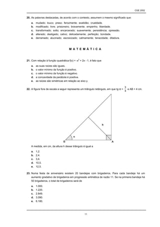 CGE 2052


20. As palavras destacadas, de acordo com o contexto, assumem o mesmo significado que:

    a.   mudado; louco; preso; ferozmente; exatidão; crueldade.
    b.   modificado; livre; prisioneiro; bravamente; empenho; liberdade.
    c.   transformado; solto; encarcerado; suavemente; persistência; opressão.
    d.   alterado; desligado; cativo; delicadamente; perfeição; bondade.
    e.   derramado; alucinado; escravizado; calmamente; tenacidade; ditadura.



                                      M A T E M Á T I C A


21. Com relação à função quadrática f(x) = -x2 + 2x - 1, é fato que

    a.   as suas raízes são iguais.
    b.   o valor mínimo da função é positivo.
    c.   o valor mínimo da função é negativo.
    d.   a concavidade da parábola é positiva.
    e.   as raízes são simétricas em relação ao eixo y.

                                                                                        3
22. A figura fora de escala a seguir representa um triângulo retângulo, em que tg α =     e AB = 4 cm.
                                                                                        4




    A medida, em cm, da altura h desse triângulo é igual a

    a.   1,2.
    b.   2,4.
    c.   3,4.
    d.   10,5.
    e.   12,5.

23. Numa festa de aniversário existem 20 bandejas com brigadeiros. Para cada bandeja há um
    aumento gradativo de brigadeiros em progressão aritmética de razão 11. Se na primeira bandeja há
    50 brigadeiros, o total de brigadeiros será de

    a.   1.000.
    b.   1.220.
    c.   2.849.
    d.   3.090.
    e.   6.180.




                                                   11
 