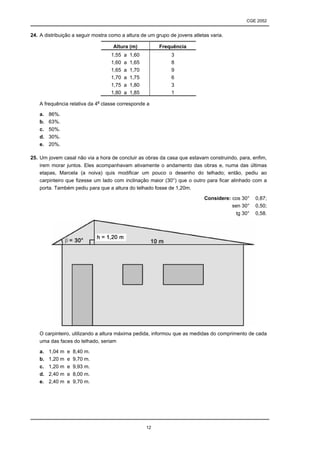 CGE 2052


24. A distribuição a seguir mostra como a altura de um grupo de jovens atletas varia.

                                    Altura (m)            Frequência
                                   1,55   a   1,60            3
                                   1,60   a   1,65            8
                                   1,65   a   1,70            9
                                   1,70   a   1,75            6
                                   1,75   a   1,80            3
                                   1,80   a   1,85            1

    A frequência relativa da 4a classe corresponde a

    a.   86%.
    b.   63%.
    c.   50%.
    d.   30%.
    e.   20%.

25. Um jovem casal não via a hora de concluir as obras da casa que estavam construindo, para, enfim,
    irem morar juntos. Eles acompanhavam ativamente o andamento das obras e, numa das últimas
    etapas, Marcela (a noiva) quis modificar um pouco o desenho do telhado; então, pediu ao
    carpinteiro que fizesse um lado com inclinação maior (30°) que o outro para ficar alinhado com a
    porta. Também pediu para que a altura do telhado fosse de 1,20m.

                                                                            Considere: cos 30° ≅ 0,87;
                                                                                       sen 30° ≅ 0,50;
                                                                                        tg 30° ≅ 0,58.




    O carpinteiro, utilizando a altura máxima pedida, informou que as medidas do comprimento de cada
    uma das faces do telhado, seriam

    a.   1,04 m   e   8,40 m.
    b.   1,20 m   e   9,70 m.
    c.   1,20 m   e   9,93 m.
    d.   2,40 m   e   8,00 m.
    e.   2,40 m   e   9,70 m.




                                                     12
 