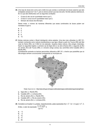 CGE 2052


26. Uma loja de doces tem como carro chefe de suas vendas o combinado de doces caseiros que são
    embalados sempre de 7 em 7, pois os donos acham que isso dá sorte. Há três sabores distintos (A,
    B e C) que são distribuídos com as seguintes condições:
    •    O doce A não vai em quantidade menor que 3;
    •    O doce C nunca vai em quantidade maior que 2;
    •    Sempre vão doces dos três tipos.
    Desse modo, o número de maneiras diferentes que esses combinados de doces podem ser
    montados é igual a
    a.   5.
    b.   6.
    c.   7.
    d.   8.
    e.   12.

27. Muitas rodovias cortam o Brasil interligando vários estados. Uma das mais utilizadas é a BR 101,
    também conhecida como rodovia translitorânea e que liga o Brasil a partir de Touros (RN) até São
    José do Norte (RS), em 4.592 km de extensão. Usuários desta rodovia, três amigos motoristas,
    fazem os seguintes trajetos: o primeiro sai de Itajaí (SC) e vai até Linhares (ES); o segundo do Rio
    de Janeiro (RJ) até Touros (RN); e o terceiro amigo conduz seu caminhão entre Cubatão (SP) e
    Recife (PE).
    Considerando somente os trechos percorridos utilizando a BR 101, o trecho que possibilita que os
    três amigos venham a se encontrar compreende os municípios de




                Fonte: Disponível em: <http://www.dnit.gov.br/mapas-multimodais/mapas-multimodais/mapa-brasil.gif/view>.

    a.   Itajaí (SC) a Recife (PE).
    b.   Cubatão (SP) a Linhares (ES).
    c.   Rio de Janeiro (RJ) a Recife (PE).
    d.   Cubatão (SP) a Rio de Janeiro (RJ).
    e.   Rio de Janeiro (RJ) a Linhares (ES).

28. Considere as funções f e g dadas, respectivamente, pelas expressões f(x) = x2 - 3x + 2 e g(x) = 2x - 3.
                                 f ( - 2) + g ( 3)
    Então, o valor da expressão               2
                                                   é
                                   [ g ( 1) ]

    a.   - 5.
    b.   - 4.
    c.   15.
    d.   17.
    e.   20.


                                                           13
 