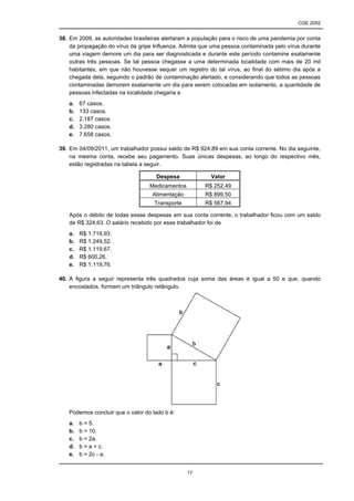 CGE 2052


38. Em 2009, as autoridades brasileiras alertaram a população para o risco de uma pandemia por conta
    da propagação do vírus da gripe Influenza. Admita que uma pessoa contaminada pelo vírus durante
    uma viagem demore um dia para ser diagnosticada e durante este período contamine exatamente
    outras três pessoas. Se tal pessoa chegasse a uma determinada localidade com mais de 20 mil
    habitantes, em que não houvesse sequer um registro do tal vírus, ao final do sétimo dia após a
    chegada dela, seguindo o padrão de contaminação alertado, e considerando que todos as pessoas
    contaminadas demorem exatamente um dia para serem colocadas em isolamento, a quantidade de
    pessoas infectadas na localidade chegaria a
   a.   67 casos.
   b.   133 casos.
   c.   2.187 casos.
   d.   3.280 casos.
   e.   7.658 casos.

39. Em 04/09/2011, um trabalhador possui saldo de R$ 924,89 em sua conta corrente. No dia seguinte,
    na mesma conta, recebe seu pagamento. Suas únicas despesas, ao longo do respectivo mês,
    estão registradas na tabela a seguir.

                                     Despesa              Valor
                                  Medicamentos         R$ 252,49
                                   Alimentação         R$ 899,50
                                    Transporte         R$ 567,94

   Após o débito de todas essas despesas em sua conta corrente, o trabalhador ficou com um saldo
   de R$ 324,63. O salário recebido por esse trabalhador foi de
   a.   R$ 1.719,93.
   b.   R$ 1.249,52.
   c.   R$ 1.119,67.
   d.   R$ 600,26.
   e.   R$ 1.119,76.

40. A figura a seguir representa três quadrados cuja soma das áreas é igual a 50 e que, quando
    encostados, formam um triângulo retângulo.




   Podemos concluir que o valor do lado b é:
   a.   b = 5.
   b.   b = 10.
   c.   b = 2a.
   d.   b = a + c.
   e.   b = 2c - a.


                                                 17
 