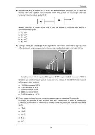 CGE 2052


45. Dois blocos A e B, de massas 8,0 kg e 16,0 kg, respectivamente, ligados por um fio, estão em
    repouso sobre uma superfície plana, horizontal e sem atrito, quando são puxados por uma força
    horizontal F, de intensidade igual a 85 N.




   Nessas condições, é correto afirmar que o valor da aceleração adquirida pelos blocos é,
   aproximadamente, igual a

   a.   2,5 m/s2.
   b.   3,0 m/s2.
   c.   3,5 m/s2.
   d.   4,0 m/s2.
   e.   5,5 m/s2.

46. A energia eólica já é utilizada por muitos agricultores em moinhos para bombear água ou moer
    milho. Mas existe um grande potencial em transformar esse tipo de energia em energia elétrica.




        Fonte: Disponível em <http://energiacieac304.blogspot.com/2010/11/energia-eolica.html> Acessado em: 21/07/2011.

   Considere que cada turbina pode produzir energia com uma potência de até 300 kW. Essa energia é
   suficiente para fazer funcionar

   a.   10.000 lâmpadas de 300 W.
   b.   1.000 lâmpadas de 30 W.
   c.   100 lâmpadas de 300 W.
   d.   300 lâmpadas de 100 W.
   e.   3.000 lâmpadas de 100 W.

47. Em um parque de diversões, uma montanha-russa tem o ponto mais alto a 15 m do chão.
    O carrinho do brinquedo é solto do ponto mais alto. Desprezando os atritos e considerando
    g = 10 m/s², a intensidade da velocidade do carrinho quando ele passar pelo ponto a 5 m do chão é
    igual a

   a. 15 2 .

   b. 13 2 .

   c. 10 2 .

   d. 5 3 .

   e. 2 3 .


                                                         19
 