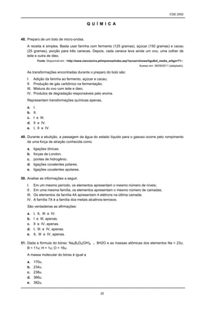 CGE 2052


                                               Q U Í M I C A


48. Preparo de um bolo de micro-ondas.
   A receita é simples. Basta usar farinha com fermento (125 gramas), açúcar (150 gramas) e cacau
   (25 gramas), porção para três canecas. Depois, cada caneca leva ainda um ovo, uma colher de
   leite e outra de óleo.
            Fonte: Disponível em: <http://www.cienciaviva.pt/imprensa/index.asp?accao=showartigo&id_media_artigo=71>.
                                                                                     Acesso em: 06/09/2011 (adaptado).

   As transformações encontradas durante o preparo do bolo são:
   I.     Adição da farinha ao fermento, açúcar e cacau;
   II.    Produção de gás carbônico na fermentação;
   III.   Mistura do ovo com leite e óleo;
   IV.    Produtos de degradação responsáveis pelo aroma.
   Representam transformações químicas apenas,

   a.     I.
   b.     II.
   c.     I e III.
   d.     II e IV.
   e.     I, II e IV.

49. Durante a ebulição, a passagem da água do estado líquido para o gasoso ocorre pelo rompimento
    de uma força de atração conhecida como

   a.     ligações iônicas.
   b.     forças de London.
   c.     pontes de hidrogênio.
   d.     ligações covalentes polares.
   e.     ligações covalentes apolares.

50. Analise as informações a seguir.
   I.     Em um mesmo período, os elementos apresentam o mesmo número de níveis;
   II .   Em uma mesma família, os elementos apresentam o mesmo número de camadas;
   III.   Os elementos da família 4A apresentam 4 elétrons na última camada;
   IV.    A família 7A é a família dos metais alcalinos-terrosos.
   São verdadeiras as afirmações:

   a.     I, II, III e IV.
   b.     I e III, apenas.
   c.     II e IV, apenas.
   d.     I, III e IV, apenas.
   e.     II, III e IV, apenas.

51. Dada a fórmula do bórax: Na2B4O5(OH)4 . 8H2O e as massas atômicas dos elementos Na = 23u;
    B = 11u; H = 1u; O = 16u.
   A massa molecular do bórax é igual a

   a.     170u.
   b.     234u.
   c.     238u.
   d.     366u.
   e.     382u.


                                                         20
 