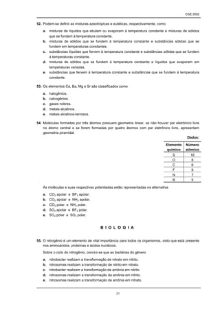 CGE 2052


52. Podem-se definir as misturas azeotrópicas e eutéticas, respectivamente, como

   a. misturas de líquidos que ebulem ou evaporam à temperatura constante e misturas de sólidos
      que se fundem à temperatura constante.
   b. misturas de sólidos que se fundem à temperatura constante e substâncias sólidas que se
      fundem em temperaturas constantes.
   c. substâncias líquidas que fervem à temperatura constante e substâncias sólidas que se fundem
      à temperaturas constante.
   d. misturas de sólidos que se fundem à temperatura constante e líquidos que evaporam em
      temperaturas variadas.
   e. substâncias que fervem à temperatura constante e substâncias que se fundem à temperatura
      constante.

53. Os elementos Ca, Ba, Mg e Sr são classificados como

   a.   halogênios.
   b.   calcogênios.
   c.   gases nobres.
   d.   metais alcalinos.
   e.   metais alcalinos-terrosos.

54. Moléculas formadas por três átomos possuem geometria linear, se não houver par eletrônico livre
    no átomo central e se forem formadas por quatro átomos com par eletrônico livre, apresentam
    geometria piramidal.
                                                                                          Dados:

                                                                                   Elemento   Número
                                                                                   químico    atômico
                                                                                      S         16
                                                                                      O          8
                                                                                      C          6
                                                                                      F          9
                                                                                      N          7
                                                                                      B          5

   As moléculas e suas respectivas polaridades estão representadas na alternativa

   a.   CO2 apolar e BF3 apolar.
   b.   CO2 apolar e NH3 apolar.
   c.   CO2 polar e NH3 polar.
   d.   SO2 apolar e BF3 polar.
   e.   SO2 polar e SO3 polar.


                                        B I O L O G I A


55. O nitrogênio é um elemento de vital importância para todos os organismos, visto que está presente
    nos aminoácidos, proteínas e ácidos nucléicos.
   Sobre o ciclo do nitrogênio, conclui-se que as bactérias do gênero

   a.   nitrobacter realizam a transformação de nitrato em nitrito.
   b.   nitrosomas realizam a transformação de nitrito em nitrato.
   c.   nitrobacter realizam a transformação de amônia em nitrito.
   d.   nitrosomas realizam a transformação da amônia em nitrito.
   e.   nitrosomas realizam a transformação de amônia em nitrato.


                                                  21
 