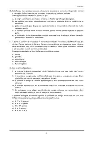 CGE 2052


56. Eutrofização é um processo causado pelo aumento excessivo de compostos nitrogenados (nitrato)
    e fosforados (fosfato) na água, que promove a proliferação de bactérias aeróbias.
    Sobre o processo de eutrofização, conclui-se que

   a. é um processo natural, benéfico ao ambiente por facilitar a proliferação de vegetais.
   b. as bactérias, por serem fotossintetizantes, melhoram a qualidade do ar na região onde se
      encontram.
   c. pode ser causada pelo despejo de esgoto doméstico e é responsável pela morte de muitos
      peixes por asfixia.
   d. o processo provoca danos ao meio ambiente, porém elimina apenas espécies de pequeno
      porte.
   e. a proliferação de bactérias aeróbias constitui uma nova fonte de alimento à fauna da região,
      promovendo o aumento da comunidade.

57. A Serra da Canastra é uma cadeia de montanhas localizadas no centro-sul de Minas Gerais. Ela
    abriga o Parque Nacional da Serra da Canastra, um cenário de rara beleza que abriga inúmeras
    espécies de seres vivos típicos do cerrado, como, por exemplo, o lobo guará, o tamanduá bandeira,
    o tatu canastra e o veado campeiro, entre outras.
    Para os animais citados, a Serra da Canastra constitui-se em seu

   a.     habitat.
   b.     produtor.
   c.     ecossistema.
   d.     nicho ecológico.
   e.     fluxo energético.

58. Leia as afirmações abaixo.

   I.     A pirâmide de energia representa o número de indivíduos de cada nível trófico, bem como a
          biomassa que o compõe.
   II.    A pirâmide de energia possui o vértice voltado para cima, pois os seres perdem energia de um
          nível trófico por meio da respiração e sob a forma de calor.
   III.   A pirâmide de energia é a melhor representação do fluxo de energia contido em uma cadeia
          alimentar.
   IV.    É possível encontrarmos, em ecossistemas específicos, pirâmides de energia com formas
          diversas.
   V.     Os ecologistas pouco utilizam as pirâmides de energia, visto que sua representação não é
          muito precisa em relação ao fluxo de energia de um ecossistema.

   A pirâmide ecológica de energia expressa a quantidade de energia acumulada em cada nível
   trófico. Sobre essa representação, são verdadeiras as afirmações

   a.     I, IV e V, apenas.
   b.     I, II e V, apenas.
   c.     III e IV, apenas.
   d.     II e III, apenas.
   e.     I, II, III, IV e V.




                                                   22
 