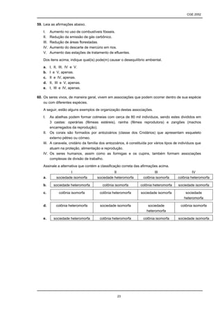 CGE 2052


59. Leia as afirmações abaixo.

   I.     Aumento no uso de combustíveis fósseis.
   II.    Redução da emissão de gás carbônico.
   III.   Redução de áreas florestadas.
   IV.    Aumento do descarte de mercúrio em rios.
   V.     Aumento das estações de tratamento de efluentes.

   Dos itens acima, indique qual(is) pode(m) causar o desequilíbrio ambiental.

   a.     I, II, III, IV e V.
   b.     I e V, apenas.
   c.     II e IV, apenas.
   d.     II, III e V, apenas.
   e.     I, III e IV, apenas.

60. Os seres vivos, de maneira geral, vivem em associações que podem ocorrer dentro de sua espécie
    ou com diferentes espécies.

   A seguir, estão alguns exemplos de organização destas associações.

   I.   As abelhas podem formar colmeias com cerca de 80 mil indivíduos, sendo estes divididos em
        3 castas: operárias (fêmeas estéreis), rainha (fêmea reprodutora) e zangões (machos
        encarregados da reprodução).
   II. Os corais são formados por antozoários (classe dos Cnidários) que apresentam esqueleto
        externo pétreo ou córneo.
   III. A caravela, cnidário da família dos antozoários, é constituída por vários tipos de indivíduos que
        atuam na proteção, alimentação e reprodução.
   IV. Os seres humanos, assim como as formigas e os cupins, também formam associações
        complexas de divisão de trabalho.

   Assinale a alternativa que contém a classificação correta das afirmações acima.
                        I                       II                         III                     IV
   a.         sociedade isomorfa      sociedade heteromorfa        colônia isomorfa       colônia heteromorfa

   b.       sociedade heteromorfa        colônia isomorfa        colônia heteromorfa      sociedade isomorfa

   c.          colônia isomorfa        colônia heteromorfa        sociedade isomorfa           sociedade
                                                                                              heteromorfa

   d.         colônia heteromorfa       sociedade isomorfa            sociedade            colônia isomorfa
                                                                     heteromorfa

   e.       sociedade heteromorfa      colônia heteromorfa         colônia isomorfa       sociedade isomorfa




                                                     23
 