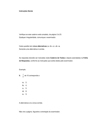 Instruções Gerais




Verifique se este caderno está completo, da página 3 à 23.
Qualquer irregularidade, comunique o examinador.




Cada questão tem cinco alternativas: a – b – c – d – e.
Somente uma alternativa é correta.




As respostas deverão ser marcadas neste Caderno de Testes e depois assinaladas na Folha
de Respostas, conforme as instruções que serão dadas pelo examinador.




Exemplo:


     1
0.     de 10 corresponde a
     2


     a.   2.
     b.   4.
     c.   5.
     d.   8.
     e.   9.




A alternativa c é a única correta.




Não vire a página. Aguarde a orientação do examinador.
 