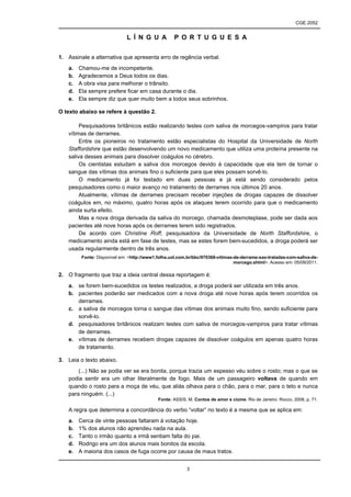CGE 2052


                             L Í N G U A           P O R T U G U E S A


1. Assinale a alternativa que apresenta erro de regência verbal.
   a.   Chamou-me de incompetente.
   b.   Agradecemos a Deus todos os dias.
   c.   A obra visa para melhorar o trânsito.
   d.   Ela sempre prefere ficar em casa durante o dia.
   e.   Ela sempre diz que quer muito bem a todos seus sobrinhos.

O texto abaixo se refere à questão 2.

        Pesquisadores britânicos estão realizando testes com saliva de morcegos-vampiros para tratar
   vítimas de derrames.
        Entre os pioneiros no tratamento estão especialistas do Hospital da Universidade de North
   Staffordshire que estão desenvolvendo um novo medicamento que utiliza uma proteína presente na
   saliva desses animais para dissolver coágulos no cérebro.
        Os cientistas estudam a saliva dos morcegos devido à capacidade que ela tem de tornar o
   sangue das vítimas dos animais fino o suficiente para que eles possam sorvê-lo.
        O medicamento já foi testado em duas pessoas e já está sendo considerado pelos
   pesquisadores como o maior avanço no tratamento de derrames nos últimos 20 anos.
        Atualmente, vítimas de derrames precisam receber injeções de drogas capazes de dissolver
   coágulos em, no máximo, quatro horas após os ataques terem ocorrido para que o medicamento
   ainda surta efeito.
        Mas a nova droga derivada da saliva do morcego, chamada desmoteplase, pode ser dada aos
   pacientes até nove horas após os derrames terem sido registrados.
        De acordo com Christine Roff, pesquisadora da Universidade de North Staffordshire, o
   medicamento ainda está em fase de testes, mas se estes forem bem-sucedidos, a droga poderá ser
   usada regularmente dentro de três anos.
         Fonte: Disponível em: <http://www1.folha.uol.com.br/bbc/970368-vitimas-de-derrame-sao-tratadas-com-saliva-de-
                                                                                morcego.shtml>. Acesso em: 05/09/2011.

2. O fragmento que traz a ideia central dessa reportagem é:
   a. se forem bem-sucedidos os testes realizados, a droga poderá ser utilizada em três anos.
   b. pacientes poderão ser medicados com a nova droga até nove horas após terem ocorridos os
      derrames.
   c. a saliva de morcegos torna o sangue das vítimas dos animais muito fino, sendo suficiente para
      sorvê-lo.
   d. pesquisadores britânicos realizam testes com saliva de morcegos-vampiros para tratar vítimas
      de derrames.
   e. vítimas de derrames recebem drogas capazes de dissolver coágulos em apenas quatro horas
      de tratamento.

3. Leia o texto abaixo.
       (...) Não se podia ver se era bonita, porque trazia um espesso véu sobre o rosto; mas o que se
   podia sentir era um olhar literalmente de fogo. Mais de um passageiro voltava de quando em
   quando o rosto para a moça de véu, que aliás olhava para o chão, para o mar, para o teto e nunca
   para ninguém. (...)
                                            Fonte: ASSIS, M. Contos de amor e ciúme. Rio de Janeiro: Rocco, 2008, p. 71.

   A regra que determina a concordância do verbo “voltar” no texto é a mesma que se aplica em:
   a.   Cerca de vinte pessoas faltaram à votação hoje.
   b.   1% dos alunos não aprendeu nada na aula.
   c.   Tanto o irmão quanto a irmã sentiam falta do pai.
   d.   Rodrigo era um dos alunos mais bonitos da escola.
   e.   A maioria dos casos de fuga ocorre por causa de maus tratos.


                                                         3
 
