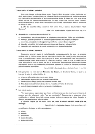 CGE 2052


O texto abaixo se refere à questão 5.

       Uma noite dessas, vindo da cidade para o Engenho Novo, encontrei no trem da Central um
   rapaz aqui do bairro, que eu conheço de vista e de chapéu. Cumprimentou-me, sentou-se ao pé de
   mim, falou da lua e dos ministros, e acabou recitando-me versos. A viagem era curta, e os versos
   podem ser que não fossem inteiramente maus. Sucedeu, porém, que, como eu estava cansado,
   fechei os olhos três ou quatro vezes; tanto bastou para que ele interrompesse a leitura e metesse
   os versos no bolso.
       (...) No dia seguinte entrou a dizer de mim nomes feios, e acabou alcunhando-me “Dom
   Casmurro”.
                                             Fonte: ASSIS, M. Dom Casmurro. São Paulo: Ática, 26. ed., 1992, p. 13.


5. Nesse excerto, observa-se a predominância de

   a.   argumentação, pois há uma tentativa de convencer o leitor de que o “rapaz” não escreve bem.
   b.   narração, pois se apresentam as ações das personagens numa progressão temporal.
   c.   exposição, pois objetivamente o personagem informa a origem de seu “apelido”.
   d.   injunção, pois o leitor é orientado sobre como deve agir durante a leitura do texto.
   e.   descrição, pois o ambiente do trem é apresentado com riqueza de detalhes.

O texto abaixo se refere à questão 6.

       Resolvo-me a contar, depois de muita hesitação, casos passados há dez anos – e, antes de
   começar, digo os motivos porque silenciei e porque me decido. Não conservo notas: algumas que
   tomei foram inutilizadas, e assim, com o decorrer do tempo, ia-me parecendo cada vez mais difícil,
   quase impossível, redigir esta narrativa. (...) Também me afligiu a ideia de jogar no papel criaturas
   vivas, sem disfarces, com os nomes que têm no registro civil. Repugnava-me deformá-las, dar-lhes
   pseudônimo, fazer do livro uma espécie de romance; mas teria eu o direito de utilizá-las em história
   presumivelmente verdadeira?
                                         Fonte: RAMOS, G. Memórias do Cárcere. São Paulo: Record, 34. ed., 1998.


6. Este parágrafo é o início do livro Memórias do Cárcere, de Graciliano Ramos, no qual há a
   intenção do autor de relatar histórias de

   a.   criaturas deformadas cujos nomes eram falsos.
   b.   pessoas sem registro civil, mas atuantes na sociedade.
   c.   amor vivido há tempos pelo autor, baseadas em fatos reais.
   d.   fatos da sociedade brasileira de sua época, reescritos em forma de romance.
   e.   experiências vividas pelo autor em uma determinada época.

7. Leia o texto abaixo.
       “Ah, talvez valesse a pena dizer que houve um telefonema que não pôde haver; entretanto, é
   possível que não adiantasse nada. Para que explicações? Esqueçamos as pequenas coisas
   mortificantes; o silêncio torna tudo menos penoso; lembremos apenas as coisas douradas e
   digamos apenas a pequena palavra: adeus.
       A pequena palavra que se alonga como um canto de cigarra perdido numa tarde de
   domingo.”
                                          Fonte: BRAGA, R. A Tradição das Elegantes. Rio de Janeiro: Sabiá, 1967.

   A metáfora em destaque se refere a que palavra:

   a.   adeus.
   b.   silêncio.
   c.   telefonema.
   d.   coisas douradas.
   e.   pequenas coisas.



                                                   5
 