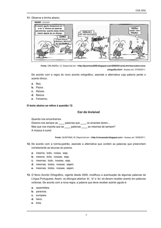 CGE 2052


11. Observe a tirinha abaixo.




            Fonte: ORLANDELI, G. Disponível em: <http://lpcentrao2009.blogspot.com/2009/03/varias-tirinhas-sobre-nova-
                                                                               ortografia.html>. Acesso em: 07/09/2011.

    De acordo com a regra do novo acordo ortográfico, assinale a alternativa cuja palavra perde o
    acento tônico.

    a.   Baú.
    b.   Paúra.
    c.   Raízes.
    d.   Baiúca.
    e.   Feiíssimo.

O texto abaixo se refere à questão 12.

                                                 Cor do Invisível

    Quando nos encontramos
    Dizemo-nos sempre as ____ palavras que ____ os amantes dizem...
    Mas que nos importa que as ____ palavras ____ as mesmas de sempre?
    A música é outra!

                          Fonte: QUINTANA, M. Disponível em: <http://crisvassalo.blogspot.com>. Acesso em 16/08/2011.


12. De acordo com a norma-padrão, assinale a alternativa que contém as palavras que preenchem
    corretamente as lacunas do poema.

    a.   mesma; todo; nossa; seja.
    b.   mesma; todo; nossas; seje.
    c.   mesmas; todo; nossas; seja.
    d.   mesmas; todos; nossas; sejem.
    e.   mesmas; todos; nossas; sejam.

13. O Novo Acordo Ortográfico, vigente desde 2009, modificou a acentuação de algumas palavras da
    Língua Portuguesa. Assim, os ditongos abertos ‘éi’, ‘ói’ e ‘éu’ só devem receber acento em palavras
    oxítonas. De acordo com a nova regra, a palavra que deve receber acento agudo é

    a.   assembleia.
    b.   paranoia.
    c.   europeia.
    d.   heroi.
    e.   boia.



                                                         7
 