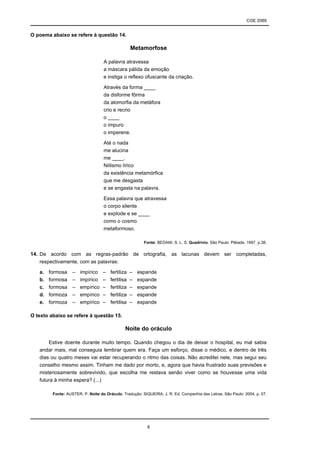 CGE 2089
8
O poema abaixo se refere à questão 14.
Metamorfose
A palavra atravessa
a máscara pálida da emoção
e instiga o reflexo ofuscante da criação.
Através da forma ____
da disforme fôrma
da alomorfia da metáfora
crio e recrio
o ____
o impuro
o imperene.
Até o nada
me alucina
me ____.
Niilismo lírico
da existência metamórfica
que me desgasta
e se engasta na palavra.
Essa palavra que atravessa
o corpo silente
e explode e se ____
como o cosmo
metaformoso.
Fonte: BEDANI, S. L. S. Quadrívio. São Paulo: Plêiade, 1997, p.38.
14. De acordo com as regras-padrão de ortografia, as lacunas devem ser completadas,
respectivamente, com as palavras:
a. formosa – impírico – fertiliza – espande
b. formosa – impírico – fertilisa – expande
c. formosa – empírico – fertiliza – expande
d. formoza – empírico – fertiliza – espande
e. formoza – empírico – fertilisa – expande
O texto abaixo se refere à questão 15.
Noite do oráculo
Estive doente durante muito tempo. Quando chegou o dia de deixar o hospital, eu mal sabia
andar mais, mal conseguia lembrar quem era. Faça um esforço, disse o médico, e dentro de três
dias ou quatro meses vai estar recuperando o ritmo das coisas. Não acreditei nele, mas segui seu
conselho mesmo assim. Tinham me dado por morto, e, agora que havia frustrado suas previsões e
misteriosamente sobrevivido, que escolha me restava senão viver como se houvesse uma vida
futura à minha espera? (...)
Fonte: AUSTER, P. Noite do Oráculo. Tradução: SIQUEIRA, J. R. Ed. Companhia das Letras, São Paulo: 2004, p. 07.
 