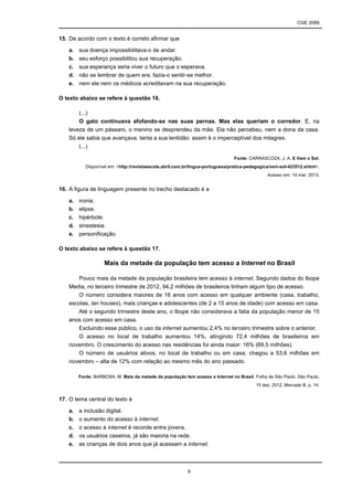 CGE 2089
9
15. De acordo com o texto é correto afirmar que
a. sua doença impossibilitava-o de andar.
b. seu esforço possibilitou sua recuperação.
c. sua esperança seria viver o futuro que o esperava.
d. não se lembrar de quem era, fazia-o sentir-se melhor.
e. nem ele nem os médicos acreditavam na sua recuperação.
O texto abaixo se refere à questão 16.
(...)
O gato continuava afofando-se nas suas pernas. Mas elas queriam o corredor. E, na
leveza de um pássaro, o menino se desprendeu da mãe. Ela não percebeu, nem a dona da casa.
Só ele sabia que avançava, tanta a sua lentidão: assim é o imperceptível dos milagres.
(...)
Fonte: CARRASCOZA, J. A. E Vem o Sol.
Disponível em: <http://revistaescola.abril.com.br/lingua-portuguesa/pratica-pedagogica/vem-sol-423512.shtml>.
Acesso em: 14 mar. 2013.
16. A figura de linguagem presente no trecho destacado é a
a. ironia.
b. elipse.
c. hipérbole.
d. sinestesia.
e. personificação.
O texto abaixo se refere à questão 17.
Mais da metade da população tem acesso a Internet no Brasil
Pouco mais da metade da população brasileira tem acesso à internet. Segundo dados do Ibope
Media, no terceiro trimestre de 2012, 94,2 milhões de brasileiros tinham algum tipo de acesso.
O número considera maiores de 16 anos com acesso em qualquer ambiente (casa, trabalho,
escolas, lan houses), mais crianças e adolescentes (de 2 a 15 anos de idade) com acesso em casa.
Até o segundo trimestre deste ano, o Ibope não considerava a fatia da população menor de 15
anos com acesso em casa.
Excluindo esse público, o uso da internet aumentou 2,4% no terceiro trimestre sobre o anterior.
O acesso no local de trabalho aumentou 14%, atingindo 72,4 milhões de brasileiros em
novembro. O crescimento do acesso nas residências foi ainda maior: 16% (69,5 milhões).
O número de usuários ativos, no local de trabalho ou em casa, chegou a 53,6 milhões em
novembro – alta de 12% com relação ao mesmo mês do ano passado.
Fonte: BARBOSA, M. Mais da metade da população tem acesso a Internet no Brasil. Folha de São Paulo, São Paulo,
15 dez. 2012, Mercado B, p. 14.
17. O tema central do texto é
a. a inclusão digital.
b. o aumento do acesso à internet.
c. o acesso à internet é recorde entre jovens.
d. os usuários caseiros, já são maioria na rede.
e. as crianças de dois anos que já acessam a internet.
 