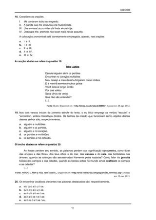 CGE 2089
10
18. Considere as orações.
I. Me contaram todo seu segredo.
II. A garota que me procurou era muito bonita.
III. Lhe enviarei os convites da festa ainda hoje.
IV. Desculpe-me, prometo não tocar mais nesse assunto.
A colocação pronominal está corretamente empregada, apenas, nas orações
a. I e II.
b. I e III.
c. II e III.
d. II e IV.
e. III e IV.
A canção abaixo se refere à questão 19.
Três Lados
Escutei alguém abrir os portões
Encontrei no coração multidões
Meu desejo e meu destino brigaram como irmãos
E a manhã semeará outros grãos
Você estava longe, então
Por que voltou
Seus olhos de verão
Que não vão entender?
(...)
Fonte: Skank. Disponível em: <http://letras.mus.br/skank/36655/>. Acesso em: 25 ago. 2012.
19. Nos dois versos iniciais da primeira estrofe do texto, o eu lírico emprega os verbos “escutei” e
“encontrei”, ambos transitivos diretos. Os termos da oração que funcionam como objetos diretos
desses verbos são, respectivamente,
a. alguém e multidões.
b. alguém e os portões.
c. alguém e no coração.
d. os portões e multidões.
e. os portões e no coração.
O trecho abaixo se refere à questão 20.
As frases perdem seu sentido, as palavras perdem sua significação costumeira, como dizer
das árvores e das flores, dos teus olhos e do mar, das canoas e do cais, das borboletas nas
árvores, quando as crianças são assassinadas friamente pelos nazistas? Como falar da gratuita
beleza dos campos e das cidades, quando as bestas soltas no mundo ainda destroem os campos
e as cidades?
(...)
Fonte: AMADO, J. Nem a rosa, nem o cravo... Disponível em: <http://www.releituras.com/jorgeamado_nemrosa.asp>. Acesso
em: 15 mar. 2013.
20. Os encontros vocálicos presentes nas palavras destacadas são, respectivamente,
a. ei / oa / ai / ui / oe.
b. ou / oi / ai / ui / oe.
c. eu / oi / ai / ea / ue.
d. ao / ai / oe / ei / ae.
e. ao / oa / ai / ea / eu.
 