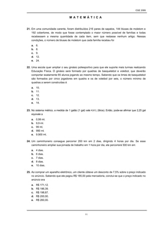 CGE 2089
11
M A T E M Á T I C A
21. Em uma comunidade carente, foram distribuídos 216 pares de sapatos, 144 blusas de moletom e
192 cobertores, de modo que fosse contemplado o maior número possível de famílias e todas
recebessem a mesma quantidade de cada item, sem que restasse nenhum artigo. Nessas
condições, o número de blusas de moletom que cada família recebeu foi
a. 6.
b. 8.
c. 9.
d. 12.
e. 24.
22. Uma escola quer ampliar o seu ginásio poliesportivo para que ele suporte mais turmas realizando
Educação Física. O ginásio será formado por quadras de basquetebol e voleibol, que deverão
comportar exatamente 65 alunos jogando ao mesmo tempo. Sabendo que os times de basquetebol
são formados por cinco jogadores em quadra e os de voleibol por seis, o número mínimo de
quadras a serem construídas é
a. 10.
b. 11.
c. 12.
d. 13.
e. 14.
23. No sistema métrico, a medida de 1 galão (1 gal) vale 4,4 L (litros). Então, pode-se afirmar que 2,25 gal
equivale a
a. 0,99 ml.
b. 9,9 ml.
c. 99 ml.
d. 990 ml.
e. 9.900 ml.
24. Um caminhoneiro consegue percorrer 200 km em 2 dias, dirigindo 4 horas por dia. Se esse
caminhoneiro ampliar sua jornada de trabalho em 1 hora por dia, ele percorrerá 500 km em
a. 4 dias.
b. 6 dias.
c. 7 dias.
d. 8 dias.
e. 10 dias.
25. Ao comprar um aparelho eletrônico, um cliente obteve um desconto de 7,5% sobre o preço indicado
no anúncio. Sabendo que ele pagou R$ 185,00 pela mercadoria, conclui-se que o preço indicado no
anúncio era
a. R$ 171,12.
b. R$ 186,39.
c. R$ 198,87.
d. R$ 200,00.
e. R$ 260,00.
 