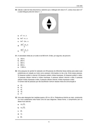 CGE 2089
13
30. Calcule o valor de meia área branca, sabendo que o retângulo tem área 5 m2
, a área cinza vale 3 m2
e cada triângulo preto tem área m . n.
a. m2
- m . n.
b. 4m2
- m . n.
c. 2m2
- 2m . n.
d.
2
nmm2 2
.
e.
2
nmm8 2
.
31. A velocidade média de um avião é de 900 km/h. Então, por segundo, ele percorre
a. 150 m.
b. 250 m.
c. 300 m.
d. 450 m.
e. 1.500 m.
32. Uma pesquisa de opinião foi realizada com 80 pessoas de diferentes faixas etárias para saber suas
preferências em relação ao modo como acessam informações no dia a dia. Entre essas pessoas,
33 disseram preferir a internet; 28 disseram preferir mídias impressas; 24 disseram preferir o rádio;
10 pessoas utilizam internet e mídias impressas; 9 pessoas utilizam internet e rádio; 8 pessoas
utilizam mídias impressas e rádio; 5 pessoas utilizam internet, mídias impressas e rádio.
O número total de pessoas que não escolheram nenhum desses meios de comunicação é
a. 10.
b. 12.
c. 14.
d. 16.
e. 17.
33. Uma sala retangular tem medidas iguais a 20 m e 30 m. Pretende-se dividi-la ao meio, construindo
um muro exatamente onde ficaria uma de suas diagonais. Dessa forma, o comprimento (em m)
desse muro será de
a. 10 13 .
b. 13 10 .
c. 25.
d. 13.
e. 65.
- .
- .
 