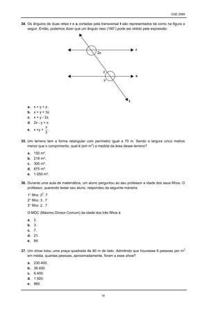 CGE 2089
14
34. Os ângulos de duas retas r e s cortadas pela transversal t são representados tal como na figura a
seguir. Então, podemos dizer que um ângulo raso (180°) pode ser obtido pela expressão
a. x + y + z.
b. x + y + 3z.
c. x + y - 2z.
d. 2x - y + z.
e. x +y +
2
z
.
35. Um terreno tem a forma retangular com perímetro igual a 70 m. Sendo a largura cinco metros
menor que o comprimento, qual é (em m2
) a medida da área desse terreno?
a. 150 m².
b. 218 m².
c. 300 m².
d. 875 m².
e. 1.050 m².
36. Durante uma aula de matemática, um aluno perguntou ao seu professor a idade dos seus filhos. O
professor, querendo testar seu aluno, respondeu da seguinte maneira:
1° filho: 22
. 7
2° filho: 3 . 7
3° filho: 2 . 7
O MDC (Máximo Divisor Comum) da idade dos três filhos é
a. 2.
b. 3.
c. 7.
d. 21.
e. 84.
37. Um show lotou uma praça quadrada de 80 m de lado. Admitindo que houvesse 6 pessoas por m2
em média, quantas pessoas, aproximadamente, foram a esse show?
a. 230.400.
b. 38.400.
c. 6.400.
d. 1.920.
e. 960.
 