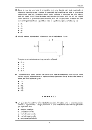 CGE 2089
15
38. Sobre a mesa de uma festa de aniversário, havia uma bandeja com certa quantidade de
brigadeiros. Augusto comeu a metade da quantidade de brigadeiros que havia e, logo depois,
decidiu comer mais um. Em seguida, Beatriz comeu a metade da quantidade que havia restado,
mais um. Depois, Carlos comeu a metade da quantidade que restou, mais um. Por fim, Douglas
comeu a metade da quantidade que havia restado, mais um, e os brigadeiros acabaram. Se todos
comeram brigadeiros inteiros, a quantidade inicial de brigadeiros disponíveis na bandeja era
a. 20.
b. 30.
c. 40.
d. 50.
e. 60.
39. A figura, a seguir, representa um canteiro com área de medida igual a 26 m².
A medida do perímetro do canteiro representado na figura é
a. 20 m.
b. 21 m.
c. 22 m.
d. 24 m.
e. 26 m.
40. Considere que um trem A percorra 250 km em duas horas e trinta minutos. Para que um trem B
percorra o dobro dessa distância na metade do tempo gasto pelo trem A, a velocidade média do
trem B, em km/h, deverá ser igual a
a. 150.
b. 175.
c. 200.
d. 250.
e. 400.
C I Ê N C I A S
41. Um grupo de crianças brincava fazendo bolhas de sabão. Um adolescente se aproximou delas e
começou a explicar como a luz agia provocando as cores na bolha de sabão. Qual a ação da luz
que explicaria o fato?
a. Reflexão e refração.
b. Absorção e reflexão.
c. Interferência e reflexão.
d. Interferência e refração.
e. Absorção e interferência.
 