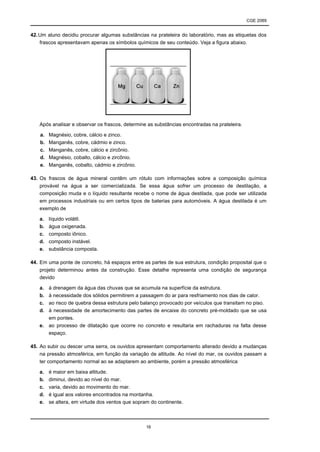 CGE 2089
16
42.Um aluno decidiu procurar algumas substâncias na prateleira do laboratório, mas as etiquetas dos
frascos apresentavam apenas os símbolos químicos de seu conteúdo. Veja a figura abaixo.
Após analisar e observar os frascos, determine as substâncias encontradas na prateleira.
a. Magnésio, cobre, cálcio e zinco.
b. Manganês, cobre, cádmio e zinco.
c. Manganês, cobre, cálcio e zircônio.
d. Magnésio, cobalto, cálcio e zircônio.
e. Manganês, cobalto, cádmio e zircônio.
43. Os frascos de água mineral contêm um rótulo com informações sobre a composição química
provável na água a ser comercializada. Se essa água sofrer um processo de destilação, a
composição muda e o líquido resultante recebe o nome de água destilada, que pode ser utilizada
em processos industriais ou em certos tipos de baterias para automóveis. A água destilada é um
exemplo de
a. líquido volátil.
b. água oxigenada.
c. composto iônico.
d. composto instável.
e. substância composta.
44. Em uma ponte de concreto, há espaços entre as partes de sua estrutura, condição proposital que o
projeto determinou antes da construção. Esse detalhe representa uma condição de segurança
devido
a. à drenagem da água das chuvas que se acumula na superfície da estrutura.
b. à necessidade dos sólidos permitirem a passagem do ar para resfriamento nos dias de calor.
c. ao risco de quebra dessa estrutura pelo balanço provocado por veículos que transitam no piso.
d. à necessidade de amortecimento das partes de encaixe do concreto pré-moldado que se usa
em pontes.
e. ao processo de dilatação que ocorre no concreto e resultaria em rachaduras na falta desse
espaço.
45. Ao subir ou descer uma serra, os ouvidos apresentam comportamento alterado devido a mudanças
na pressão atmosférica, em função da variação de altitude. Ao nível do mar, os ouvidos passam a
ter comportamento normal ao se adaptarem ao ambiente, porém a pressão atmosférica
a. é maior em baixa altitude.
b. diminui, devido ao nível do mar.
c. varia, devido ao movimento do mar.
d. é igual aos valores encontrados na montanha.
e. se altera, em virtude dos ventos que sopram do continente.
 