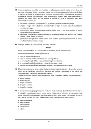 CGE 2089
17
46. Ao entrar na piscina do prédio, uma moradora percebeu que seu cabelo tingido de loiro ficou com
aparência esverdeada devido a uma clara reação com os produtos usados no tratamento da água
da piscina. Na busca de uma solução, a moradora concordou com a orientação de um vizinho,
professor de química, que disse para lavar o cabelo com vinagre. Após esse procedimento, a
coloração do cabelo voltou ao tom anterior à entrada na água. A justificativa para esse
procedimento se baseia em
a. neutralizar substâncias ácidas diluídas na água com outro ácido contido no vinagre.
b. ampliar a reação entre substâncias básicas diluídas na água da piscina e substâncias básicas
contidas no vinagre.
c. interromper a reação provocada pela água da piscina entre a tinta e os resíduos de xampu
presentes no couro cabeludo.
d. neutralizar a reação entre substâncias básicas diluídas na piscina com a tintura dos cabelos,
usando o ácido acético ou vinagre.
e. potencializar a reação entre tintura, cabelo, água, produtos químicos para tratamento da água e
adição de ácido acético ou vinagre.
47. A refração é a base do funcionamento das lentes esféricas.
Porque
Podem concentrar o feixe de luz ou espalhá-lo, permitindo, assim, diferentes usos.
Analisando as afirmações acima, conclui-se que
a. as duas afirmações são falsas.
b. as duas afirmações são verdadeiras, mas não se justificam.
c. a primeira afirmação é falsa e a segunda afirmação é verdadeira.
d. a primeira afirmação é verdadeira e a segunda afirmação é falsa.
e. as duas afirmações são verdadeiras e a segunda é uma justificativa da primeira.
48. O funcionamento de uma câmara fotográfica encontra correspondência com o de um olho humano.
Assim, tem-se, na câmara fotográfica, o diafragma que controla a quantidade de luz, a lente que
captura a imagem e a película que recebe a imagem.
Considerando o olho humano, quais órgãos atuam como o diafragma e a lente, respectivamente?
a. Pupila e retina.
b. Retina e pupila.
c. Pupila e cristalino.
d. Cristalino e retina.
e. Cristalino e pupila.
49. As ondas sonoras se propagam no ar e em outros meios materiais. Elas são transmitidas através
de vibrações moleculares e, sendo assim, quanto mais próximas estiverem as moléculas, maior
será a velocidade de propagação das ondas sonoras. Com base nessas informações, conclui-se
que o som se propaga com maior velocidade em meios materiais que se encontram no
a. estado de plasma.
b. estado gasoso.
c. estado líquido.
d. estado sólido.
e. vácuo.
 