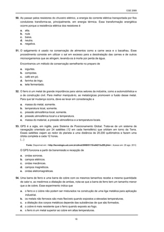 CGE 2089
18
50. Ao passar pelos resistores do chuveiro elétrico, a energia da corrente elétrica transportada por fios
condutores transforma-se, principalmente, em energia térmica. Essa transformação energética
ocorre porque a resistência elétrica dos resistores é
a. alta.
b. nula
c. baixa.
d. neutra.
e. negativa.
51. O salgamento é usado na conservação de alimentos como a carne seca e o bacalhau. Esse
procedimento consiste em utilizar o sal em excesso para a desidratação das carnes e de outros
microorganismos que as atingem, levando-os à morte por perda de água.
Encontramos um método de conservação semelhante no preparo de
a. iogurtes.
b. compotas.
c. café em pó.
d. farinha de trigo.
e. leite fermentado.
52. O ferro é um metal de grande importância para vários setores da indústria, como a automobilística e
a de construção civil. Para melhor manipulá-lo, as metalúrgicas promovem a fusão desse metal.
Para que tal mudança ocorra, deve-se levar em consideração a
a. massa do metal, somente.
b. temperatura local, somente.
c. pressão atmosférica local, somente.
d. pressão atmosférica local e a temperatura.
e. massa do material, a pressão atmosférica e a temperatura locais.
53. GPS é a sigla, em inglês, para Sistema de Posicionamento Global. Trata-se de um sistema de
navegação orientado por 24 satélites (12 em cada hemisfério) que orbitam em torno da Terra.
Esses satélites viajam ao redor do planeta a uma distância de 20.200 quilômetros e fazem uma
órbita completa a cada 12 horas.
(...)
Fonte: Disponível em: <http://tecnologia.uol.com.br/ultnot/2008/01/15/ult4213u295.jhtm>. Acesso em: 29 ago. 2012.
O GPS funciona a partir da transmissão e recepção de
a. ondas sonoras.
b. campos elétricos.
c. ondas mecânicas.
d. campos magnéticos.
e. ondas eletromagnéticas.
54. Uma barra de ferro e uma barra de cobre com os mesmos tamanhos recebe a mesma quantidade
de calor e, ao medirmos a dilatação de ambas, nota-se que a barra de ferro tem um tamanho menor
que a de cobre. Esse experimento indica que
a. o ferro e o cobre não podem ser misturados na construção de uma liga metálica para aplicação
industrial.
b. os metais não ferrosos são mais flexíveis quando expostos a elevadas temperaturas.
c. a dilatação dos corpos metálicos depende das substâncias de que são formados.
d. o cobre é mais resistente que o ferro quando exposto ao fogo.
e. o ferro é um metal superior ao cobre em altas temperaturas.
 