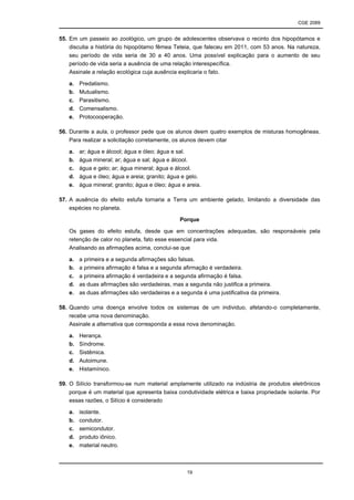 CGE 2089
19
55. Em um passeio ao zoológico, um grupo de adolescentes observava o recinto dos hipopótamos e
discutia a história do hipopótamo fêmea Teteia, que faleceu em 2011, com 53 anos. Na natureza,
seu período de vida seria de 30 a 40 anos. Uma possível explicação para o aumento de seu
período de vida seria a ausência de uma relação interespecífica.
Assinale a relação ecológica cuja ausência explicaria o fato.
a. Predatismo.
b. Mutualismo.
c. Parasitismo.
d. Comensalismo.
e. Protocooperação.
56. Durante a aula, o professor pede que os alunos deem quatro exemplos de misturas homogêneas.
Para realizar a solicitação corretamente, os alunos devem citar
a. ar; água e álcool; água e óleo; água e sal.
b. água mineral; ar; água e sal; água e álcool.
c. água e gelo; ar; água mineral; água e álcool.
d. água e óleo; água e areia; granito; água e gelo.
e. água mineral; granito; água e óleo; água e areia.
57. A ausência do efeito estufa tornaria a Terra um ambiente gelado, limitando a diversidade das
espécies no planeta.
Porque
Os gases do efeito estufa, desde que em concentrações adequadas, são responsáveis pela
retenção de calor no planeta, fato esse essencial para vida.
Analisando as afirmações acima, conclui-se que
a. a primeira e a segunda afirmações são falsas.
b. a primeira afirmação é falsa e a segunda afirmação é verdadeira.
c. a primeira afirmação é verdadeira e a segunda afirmação é falsa.
d. as duas afirmações são verdadeiras, mas a segunda não justifica a primeira.
e. as duas afirmações são verdadeiras e a segunda é uma justificativa da primeira.
58. Quando uma doença envolve todos os sistemas de um individuo, afetando-o completamente,
recebe uma nova denominação.
Assinale a alternativa que corresponda a essa nova denominação.
a. Herança.
b. Síndrome.
c. Sistêmica.
d. Autoimune.
e. Histamínico.
59. O Silício transformou-se num material amplamente utilizado na indústria de produtos eletrônicos
porque é um material que apresenta baixa condutividade elétrica e baixa propriedade isolante. Por
essas razões, o Silício é considerado
a. isolante.
b. condutor.
c. semicondutor.
d. produto iônico.
e. material neutro.
 