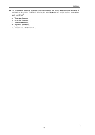 CGE 2089
20
60. Em situações de felicidade, o cérebro recebe substâncias que trazem a sensação de bem-estar, a
mesma que uma pessoa sente após realizar uma atividade física. Isso ocorre devido à liberação de
quais hormônios?
a. Tiroxina e glucacon.
b. Prolactina e gastrina.
c. Adrenalina e insulina.
d. Dopamina e endorfina.
e. Testosterona e progesterona.
 