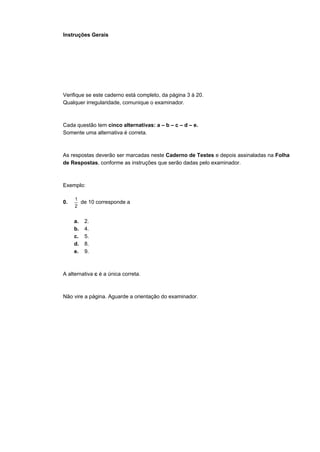 Instruções Gerais
Verifique se este caderno está completo, da página 3 à 20.
Qualquer irregularidade, comunique o examinador.
Cada questão tem cinco alternativas: a – b – c – d – e.
Somente uma alternativa é correta.
As respostas deverão ser marcadas neste Caderno de Testes e depois assinaladas na Folha
de Respostas, conforme as instruções que serão dadas pelo examinador.
Exemplo:
0.
2
1
de 10 corresponde a
a. 2.
b. 4.
c. 5.
d. 8.
e. 9.
A alternativa c é a única correta.
Não vire a página. Aguarde a orientação do examinador.
 