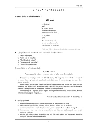 CGE 2089
3
L Í N G U A P O R T U G U E S A
O poema abaixo se refere à questão 1.
Alô, amor
– Alô, amor,
alô!
A tua voz ondula
como eco de marulho
no ressoar de um búzio...
– Alô, amor,
alô!
Eu, trêmula, te escuto,
e meu coração mergulha
num oceano de ternuras...
Fonte: LAURITO, I. B. Brincando de Amor. São Paulo: Moderna, 1994, p. 14.
1. A oração do poema classificada como coordenada sindética aditiva é:
a. “A tua voz ondula”.
b. “como eco de marulho”.
c. “Eu, trêmula, te escuto”.
d. “e meu coração mergulha”.
e. “num oceano de ternuras...”.
O texto abaixo se refere à questão 2.
O verão é rosa
Roupas, sapato, batom – a cor, nos mais variados tons, domina tudo
Rosa-choque, rosa-light, pink, sorbet, bebê, fúcsia, chá, tangerina, rose, salmão. A variedade
de nomes é tão impressionante quanto o impacto da invasão de cor-de-rosa que começa a dar o
tom de verão. (...)
Clarinho para as meninas, mais chocantes para as adolescentes, o rosa, cor oficial de toda
patricinha, de Beverly Hills a Belo Horizonte, também chegou ao guarda-roupa das senhoras
maduras – acompanhado de um segredo das titias: o tom rejuvenesce. (...)
Além de roupas e sapatos, o rosa impera no lançamento de bolsas, cintos, colares, brincos,
pulseiras e maquiagens em geral. (...)
Fonte: Revista Veja. Editora Abril, ano 36, n. 38, 24 set. 2003, p. 82.
2. O artigo pretende
a. revelar o segredo da cor rosa para as “patricinhas” e também para as “titias”.
b. oferecer produtos variados – sapatos, bolsas, batons – na cor rosa às mulheres.
c. demonstrar as inúmeras variações da cor rosa, para que as mulheres saibam distingui-las.
d. informar que a cor rosa é moda para mulheres de diferentes idades, desde meninas até
senhoras maduras.
e. advertir que determinadas tonalidades da cor rosa não devem ser usadas por senhoras
maduras, pois são destinadas às jovens.
 