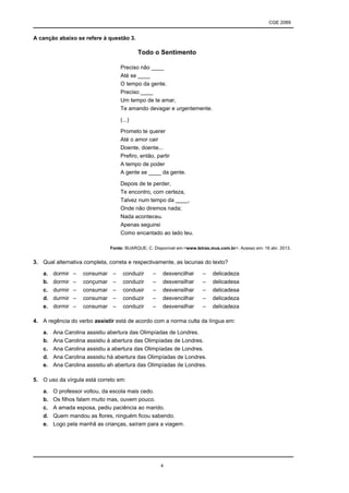 CGE 2089
4
A canção abaixo se refere à questão 3.
Todo o Sentimento
Preciso não ____
Até se ____
O tempo da gente.
Preciso ____
Um tempo de te amar,
Te amando devagar e urgentemente.
(...)
Prometo te querer
Até o amor cair
Doente, doente...
Prefiro, então, partir
A tempo de poder
A gente se ____ da gente.
Depois de te perder,
Te encontro, com certeza,
Talvez num tempo da ____,
Onde não diremos nada;
Nada aconteceu.
Apenas seguirei
Como encantado ao lado teu.
Fonte: BUARQUE, C. Disponível em:<www.letras.mus.com.br>. Acesso em: 16 abr. 2013.
3. Qual alternativa completa, correta e respectivamente, as lacunas do texto?
a. dormir – consumar – conduzir – desvencilhar – delicadeza
b. dormir – conçumar – conduzir – desvensilhar – delicadesa
c. durmir – consumar – condusir – desvensilhar – delicadesa
d. durmir – consumar – conduzir – desvencilhar – delicadeza
e. dormir – consumar – conduzir – desvensilhar – delicadeza
4. A regência do verbo assistir está de acordo com a norma culta da língua em:
a. Ana Carolina assistiu abertura das Olimpíadas de Londres.
b. Ana Carolina assistiu à abertura das Olimpíadas de Londres.
c. Ana Carolina assistiu a abertura das Olimpíadas de Londres.
d. Ana Carolina assistiu há abertura das Olimpíadas de Londres.
e. Ana Carolina assistiu ah abertura das Olimpíadas de Londres.
5. O uso da vírgula está correto em:
a. O professor voltou, da escola mais cedo.
b. Os filhos falam muito mas, ouvem pouco.
c. A amada esposa, pediu paciência ao marido.
d. Quem mandou as flores, ninguém ficou sabendo.
e. Logo pela manhã as crianças, saíram para a viagem.
 