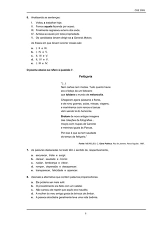 CGE 2089
5
6. Analisando as sentenças:
I. Voltou a trabalhar hoje.
II. Fomos aquela fazenda por acaso.
III. Finalmente regressou a terra dos avós.
IV. Andava a cavalo por toda propriedade.
V. Os candidatos devem dirigir-se a General Motors.
As frases em que devem ocorrer crases são:
a. I, II e III.
b. I, IV e V.
c. II, III e V.
d. II, IV e V.
e. I, III e IV.
O poema abaixo se refere à questão 7.
Feitiçaria
“(...)
Nem cartas nem modas. Tudo quanto havia
era o feitiço de um feiticeiro
que toldava o mundo de melancolia.
Chegaram agora pássaros e flores,
e de novo guerras, aulas, missas, viagens,
e marinheiros com remos e barcas
vêm saindo lá do horizonte.
Brotam de novo antigas imagens
das coleções de fotografias...
moços com roupas de Caronte
e meninas iguais às Parcas.
Por isso é que se tem saudade
do tempo da feitiçaria.”
Fonte: MEIRELES, C. Obra Poética. Rio de Janeiro: Nova Aguilar, 1987.
7. As palavras destacadas no texto têm o sentido de, respectivamente,
a. escurecer, triste e surgir.
b. clarear, saudade e morrer.
c. nublar, lembrança e vibrar.
d. romper, depressão e desaparecer.
e. transparecer, felicidade e aparecer.
8. Assinale a alternativa que contém palavras proparoxítonas.
a. Ele poderia ser mais sutil.
b. O procedimento era feito com um cateter.
c. Não cansou de repetir que aquilo era inaudito.
d. A mulher do meu amigo gosta de brincos de âmbar.
e. A pessoa alcoólatra geralmente leva uma vida boêmia.
 