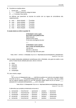 CGE 2089
6
9. Considere as orações abaixo.
I. Camila está ____ nervosa.
II. – ____ ! Disse a menina ao colega de classe.
III. ____ a entrada. Área restrita.
As palavras que preenchem as lacunas de acordo com as regras de concordância são,
respectivamente,
a. meio – Muito obrigado – É proibida
b. meia – Muito obrigado – É proibido
c. meio – Muito obrigada – É proibido
d. meio – Muito obrigada – É proibida
e. meia – Muito obrigada – É proibida
A canção abaixo se refere à questão 10.
A felicidade é como a gota
De orvalho numa pétala de flor
Brilha tranquila
Depois de leve oscila
E cai como uma lágrima de amor
(...)
A felicidade é como a pluma
Que o vento vai levando pelo ar
Voa tão leve
Mas tem a vida breve
Precisa que haja vento sem parar
Fonte: JOBIM, T.; MORAES, V. A Felicidade. Disponível em: <http://www2.uol.com.br/tomjobim/ml_a_felicidade.htm>.
Acesso em: 13 mar. 2013.
10. As orações destacadas estabelecem semelhanças entre a felicidade, uma gota de orvalho e uma
pluma. A esse recurso utilizado pelo autor, dá-se o nome de
a. elipse.
b. catacrese.
c. sinestesia.
d. anacoluto.
e. comparação.
11. Leia o trecho a seguir.
(...)
Sim, eu sou um desaparecido cuja ____, inútil foto se publica num canto de uma página interior
de jornal, eu sou o ____, irrecuperável desaparecido que não ____ mais nunca, mas só tu sabes
que em alguma distante esquina de uma não lembrada cidade estará de pé um homem ____,
pensando em ti, pensando teimosamente, ____ em ti, meu amor.
Fonte: BRAGA, R. O Desaparecido. Disponível em: <http://www.releituras.com/rubembraga_menu.asp>.
Acesso em: 12 mar. 2013.
A alternativa que completa corretamente as lacunas é:
a. esmaessida – irreconhecível – aparesserá – perplexo – docemente
b. esmaecida – irreconhescível – aparecerá – perplecso – docemente
c. esmaessida – irreconhecível – apareserá – perplecso – dossemente
d. esmaecida – irreconhecível – aparecerá – perplexo – dossemente
e. esmaecida – irreconhecível – aparecerá – perplexo – docemente
 
