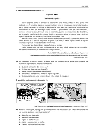 CGE 2089
7
O texto abaixo se refere à questão 12.
Capítulo XXXI
A borboleta preta
No dia seguinte, como eu estivesse a preparar-me para descer, entrou no meu quarto uma
borboleta (...). A borboleta, depois de esvoaçar muito em torno de mim, pousou-me na testa. Sacudi-a,
ela foi pousar na vidraça; e, porque eu sacudisse de novo, saiu dali e veio parar em cima de um
velho retrato de meu pai. Era negra como a noite. O gesto brando com que, uma vez posta,
começou a mover as asas, tinha um certo ar escarninho, que me aborreceu muito. Dei de ombros,
saí do quarto; mas tornando lá, minutos depois, e achando-a ainda no mesmo lugar, senti um
repelão dos nervos, lancei mão de uma toalha, bati-lhe e ela caiu.
Não caiu morta; ainda torcia o corpo e movia as farpinhas da cabeça. Apiedei-me; tomei-a na
palma da mão e fui depô-la no peitoril da janela. Era tarde; a infeliz expirou dentro de alguns
segundos. Fiquei um pouco aborrecido, incomodado.
Também por que diabo não era ela azul? disse eu comigo.
E esta reflexão, uma das mais profundas que se tem feito, desde a invenção das borboletas,
me consolou do malefício, e me reconciliou comigo mesmo (...).
Fonte: ASSIS, M. Memórias Póstumas de Brás Cubas. Disponível em:
<http://www.dominiopublico.gov.br/pesquisa/DetalheObraForm.do?select_action=&co_obra=2038>.
Acesso em: 17 ago. 2012.
12. No fragmento, o narrador revela, de forma sutil, um problema social ainda muito presente na
atualidade: o preconceito. Isso se evidencia em
a. “(...) senti um repelão dos nervos (...)”.
b. “(...) por que diabo não era ela azul?”.
c. “Fiquei um pouco aborrecido, incomodado.”.
d. “Era tarde; a infeliz expirou dentro de alguns segundos.”.
e. “(...) saiu dali e veio parar em cima de um velho retrato de meu pai.”.
O quadrinho abaixo se refere à questão 13.
Fonte: Disponível em:<http://www2.uol.com.br/niquel/seletas.shtml>. Acesso em: 19 ago. 2012.
13. A fala da personagem, no segundo quadrinho da tira, está na voz ativa. Se a frase for colocada na
voz passiva, qual será a estrutura resultante?
a. Na orelha usa ele argola.
b. Na orelha ele usa argola.
c. Argola na orelha ele usa.
d. Argola é usada por ele na orelha.
e. Ele está usando argola na orelha.
 
