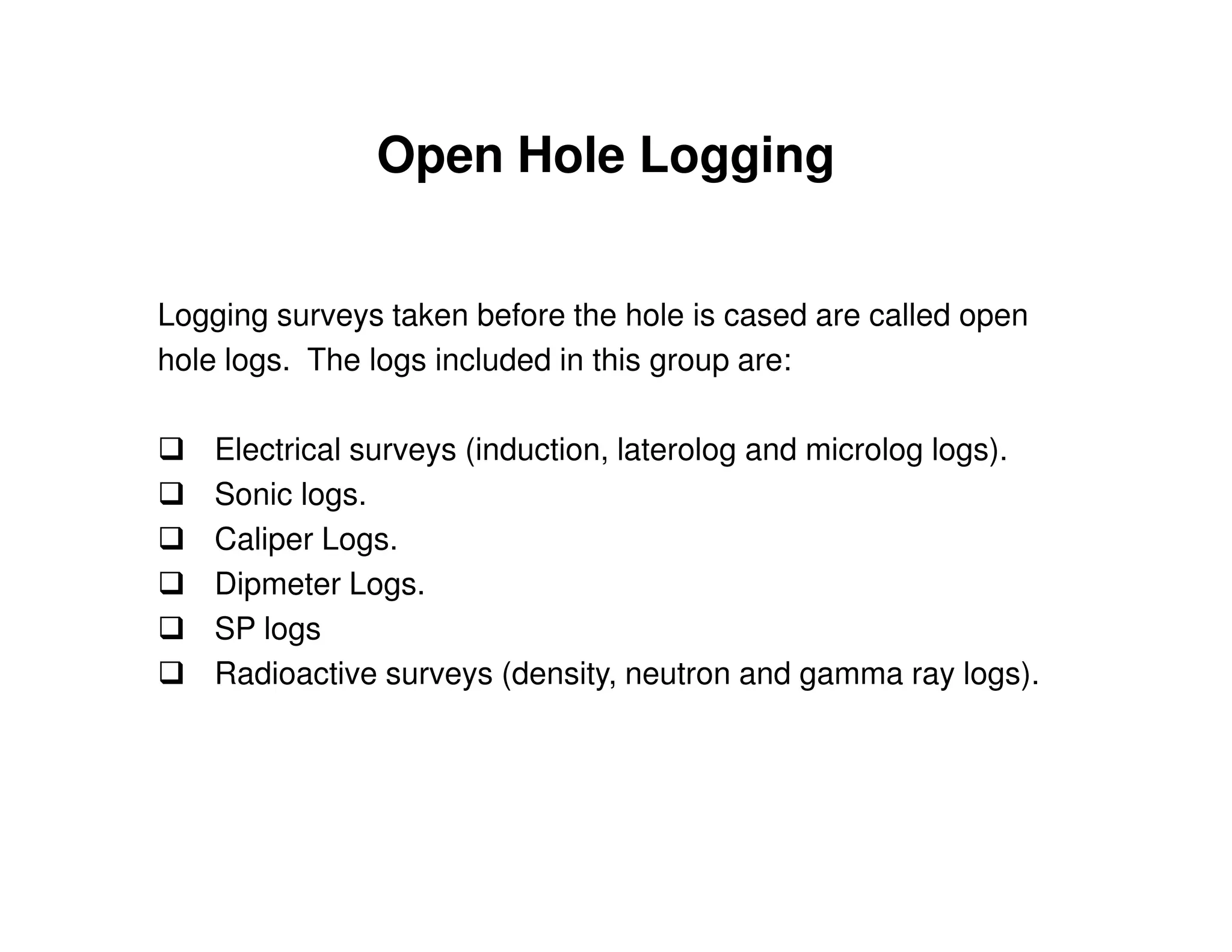 Open Hole Logging


Logging surveys taken before the hole is cased are called open
hole logs. The logs included in this group are:

    Electrical surveys (induction, laterolog and microlog logs).
    Sonic logs.
    Caliper Logs.
    Dipmeter Logs.
    SP logs
    Radioactive surveys (density, neutron and gamma ray logs).
 