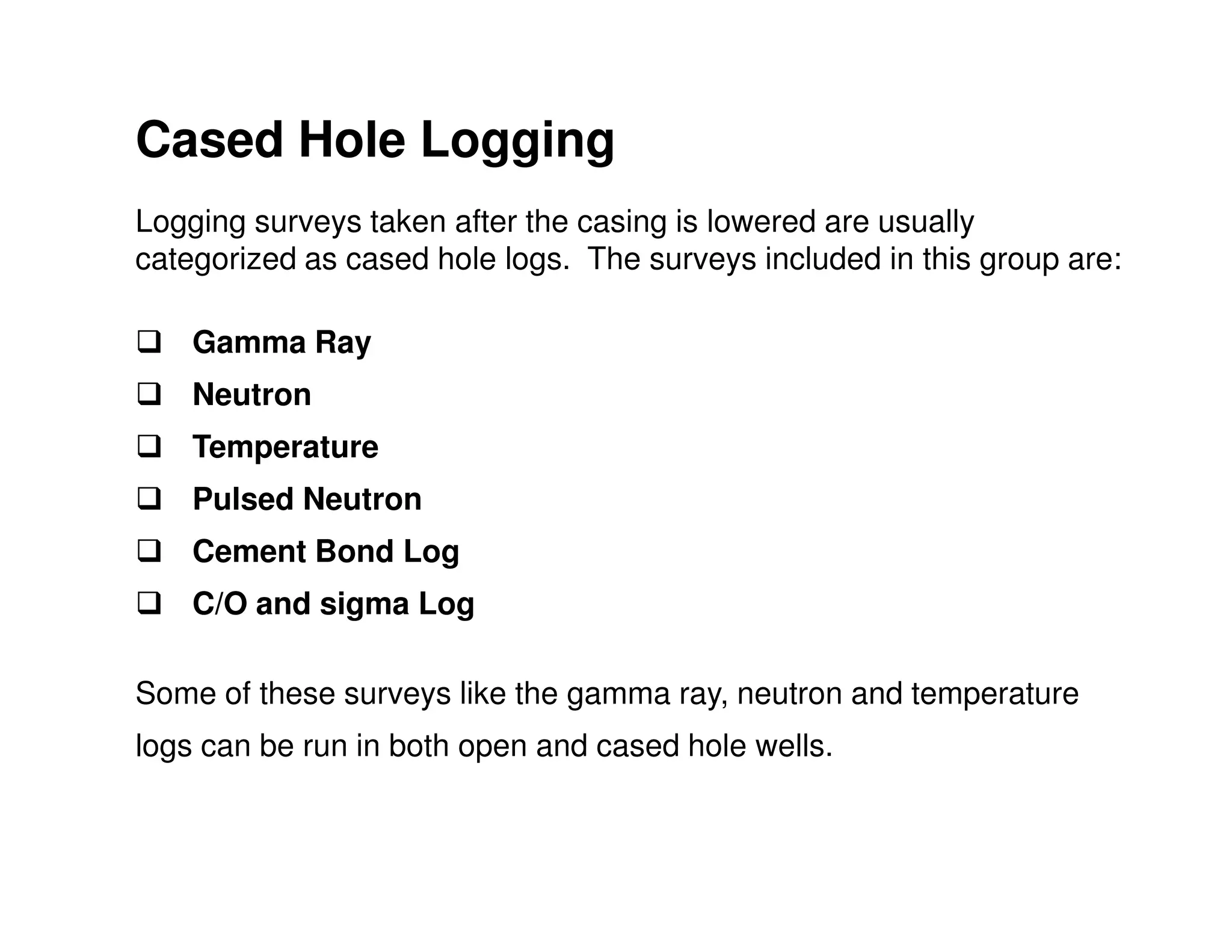 Cased Hole Logging
Logging surveys taken after the casing is lowered are usually
categorized as cased hole logs. The surveys included in this group are:

    Gamma Ray
    Neutron
    Temperature
    Pulsed Neutron
    Cement Bond Log
    C/O and sigma Log

Some of these surveys like the gamma ray, neutron and temperature
logs can be run in both open and cased hole wells.
 