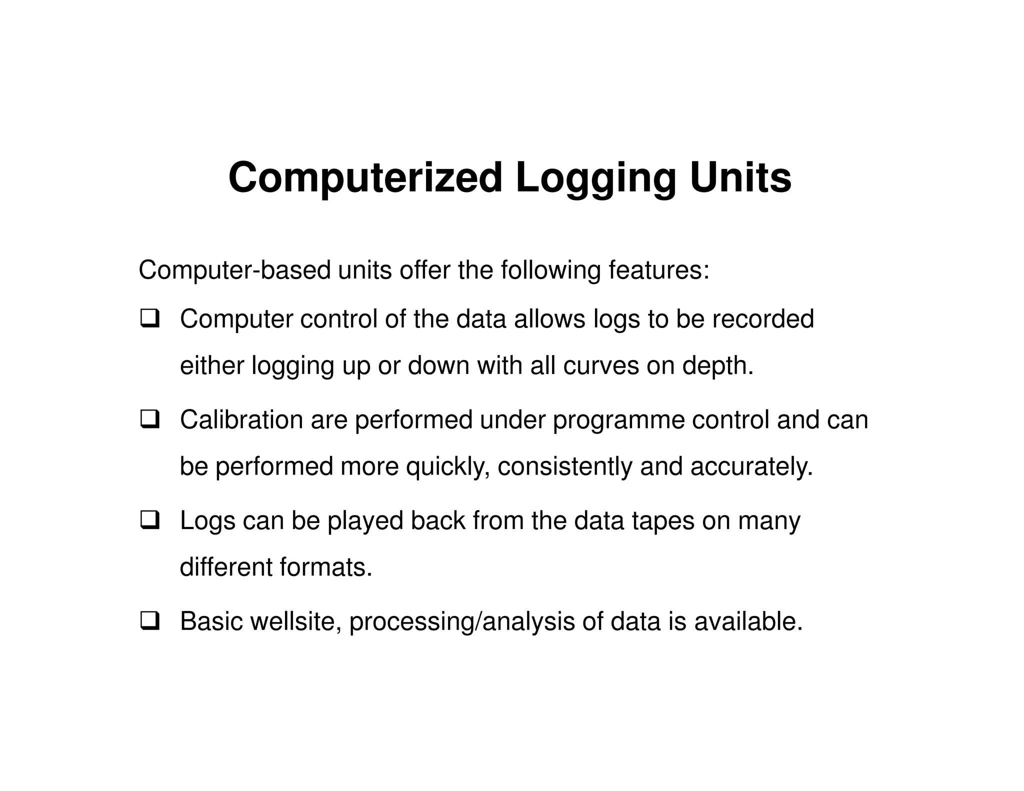 Computerized Logging Units

Computer-based units offer the following features:
   Computer control of the data allows logs to be recorded
   either logging up or down with all curves on depth.

   Calibration are performed under programme control and can
   be performed more quickly, consistently and accurately.

   Logs can be played back from the data tapes on many
   different formats.

   Basic wellsite, processing/analysis of data is available.
 