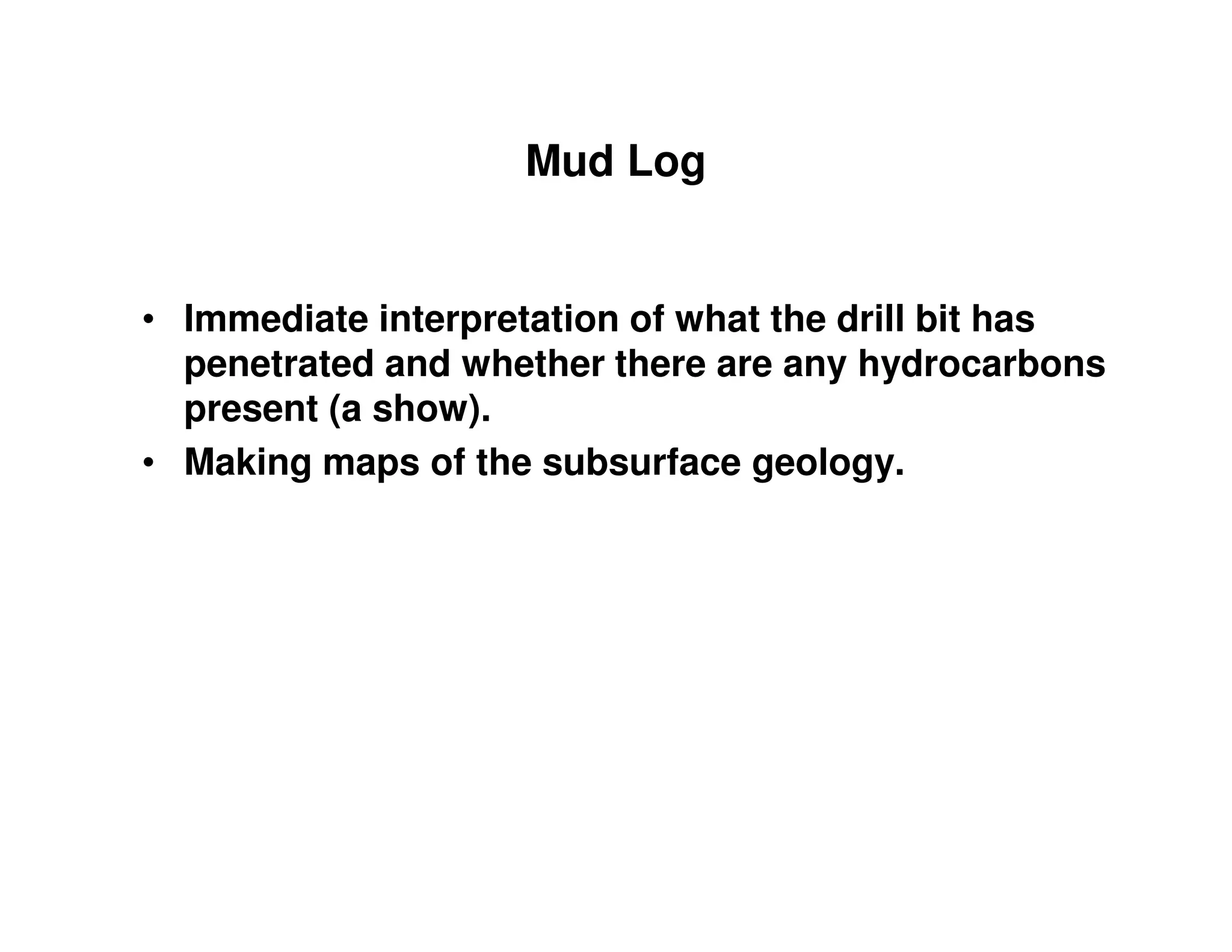 Mud Log


• Immediate interpretation of what the drill bit has
  penetrated and whether there are any hydrocarbons
  present (a show).
• Making maps of the subsurface geology.
 