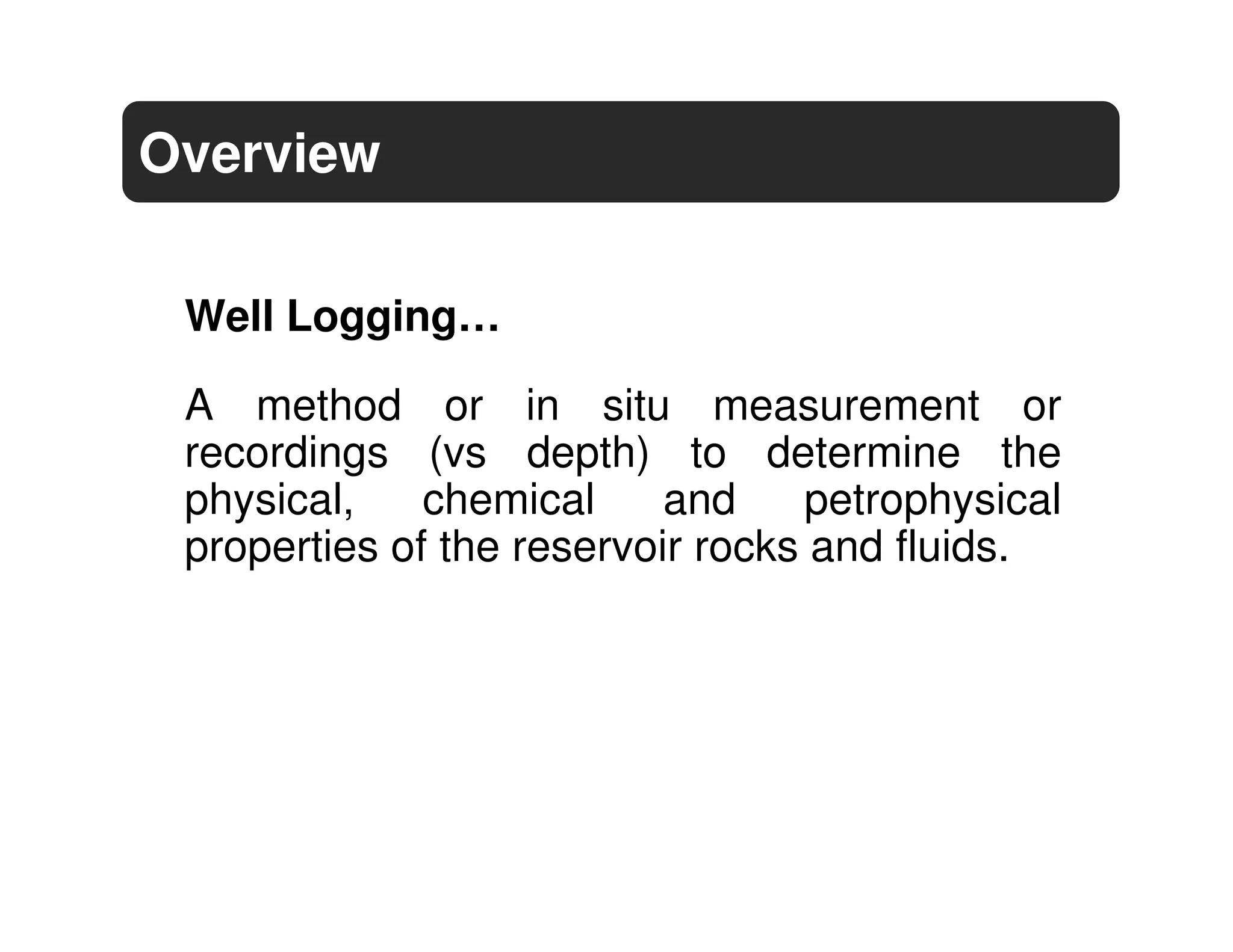 Overview

 Well Logging…

 A method or in situ measurement or
 recordings (vs depth) to determine the
 physical,    chemical     and    petrophysical
 properties of the reservoir rocks and fluids.
 