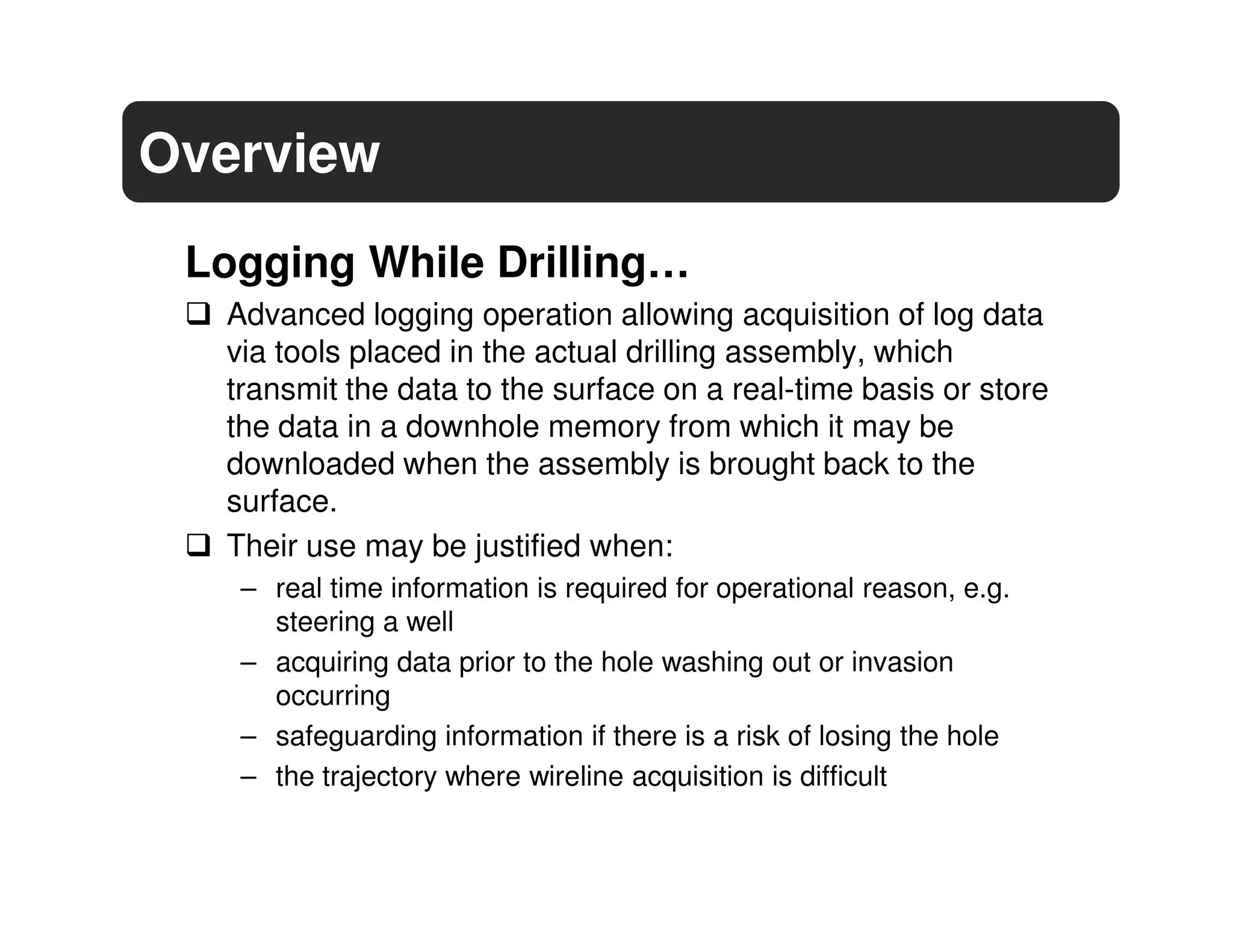 Overview
 Logging While Drilling…
  Advanced logging operation allowing acquisition of log data
  via tools placed in the actual drilling assembly, which
  transmit the data to the surface on a real-time basis or store
  the data in a downhole memory from which it may be
  downloaded when the assembly is brought back to the
  surface.
  Their use may be justified when:
   – real time information is required for operational reason, e.g.
     steering a well
   – acquiring data prior to the hole washing out or invasion
     occurring
   – safeguarding information if there is a risk of losing the hole
   – the trajectory where wireline acquisition is difficult
 