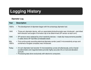 Logging History
   Dipmeter Log

Year     Description

1930’s   • The development of dipmeter began with the anisotropy dipmeter tool.

1943     • Three-arm dipmeter device, with an associated photoclinometer was introduced – permitted
           both direction and angle of formation dip to be determined (SP sensor at each arm).

1946     • SP sensors were replaced by short resistivity devices – made dip measurements possible
           in wells where SP had little correlatable detail.
Mid-     • First continuously recording electrical dipmeter sonde (used 3 microresistivity arrays and
1950’s     contained a fluxgate compass) was introduced.

Today    • A 4-arm dipmeter tool records 10 microresistivity curves simultaneously, and a triaxial
           accelerometer and magnetometers provide highly accurate info on tool and deviation
           azimuth.
         • Processing data done exclusively with electronic computers.
 