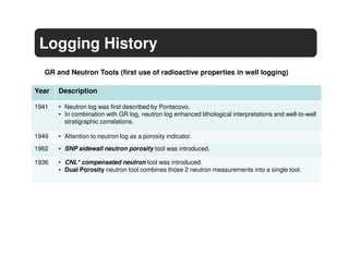 Logging History
  GR and Neutron Tools (first use of radioactive properties in well logging)

Year   Description

1941   • Neutron log was first described by Pontecovo.
       • In combination with GR log, neutron log enhanced lithological interpretations and well-to-well
         stratigraphic correlations.

1949   • Attention to neutron log as a porosity indicator.
1962   • SNP sidewall neutron porosity tool was introduced.

1936   • CNL* compensated neutron tool was introduced.
       • Dual Porosity neutron tool combines those 2 neutron measurements into a single tool.
 
